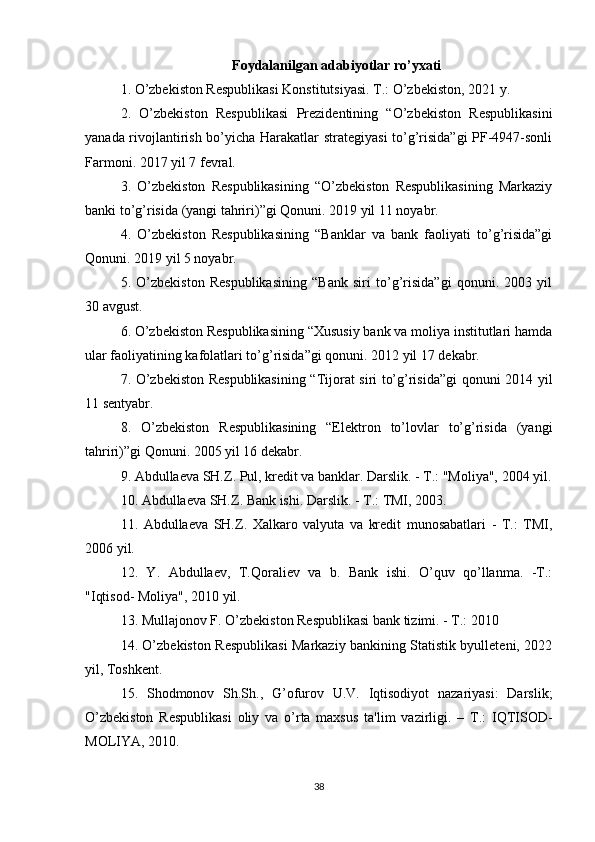 Foydalanilgan adabiyotlar ro’yxati
1. O’zbekiston Respublikasi Konstitutsiyasi. T.: O’zbekiston, 2021 y.
2.   O’zbekiston   Respublikasi   Prezidentining   “O’zbekiston   Respublikasini
yanada rivojlantirish bo’yicha Harakatlar strategiyasi  to’g’risida”gi PF-4947-sonli
Farmoni. 2017 yil 7 fevral.
3.   O’zbekiston   Respublikasining   “O’zbekiston   Respublikasining   Markaziy
banki to’g’risida (yangi tahriri)”gi Qonuni. 2019 yil 11 noyabr. 
4.   O’zbekiston   Respublikasining   “Banklar   va   bank   faoliyati   to’g’risida”gi
Qonuni. 2019 yil 5 noyabr.
5.   O’zbekiston   Respublikasining   “Bank   siri   to’g’risida”gi   qonuni.   2003   yil
30 avgust. 
6. O’zbekiston Respublikasining “Xususiy bank va moliya institutlari hamda
ular faoliyatining kafolatlari to’g’risida”gi qonuni. 2012 yil 17 dekabr.
7. O’zbekiston Respublikasining “Tijorat siri to’g’risida”gi qonuni 2014 yil
11 sentyabr.
8.   O’zbekiston   Respublikasining   “Elektron   to’lovlar   to’g’risida   (yangi
tahriri)”gi Qonuni. 2005 yil 16 dekabr.
9. Abdullaeva SH.Z. Pul, kredit va banklar. Darslik. - T.: "Moliya", 2004 yil.
10. Abdullaeva SH.Z. Bank ishi. Darslik. - T.: TMI, 2003. 
11.   Abdullaeva   SH.Z.   Xalkaro   valyuta   va   kredit   munosabatlari   -   T.:   TMI,
2006 yil. 
12.   Y.   Abdullaev,   T.Qoraliev   va   b.   Bank   ishi.   O’quv   qo’llanma.   -T.:
"Iqtisod- Moliya", 2010 yil.
13. Mullajonov F. O’zbekiston Respublikasi bank tizimi. - T.: 2010
14. O’zbekiston Respublikasi Markaziy bankining Statistik byulleteni, 2022
yil, Toshkent.
15.   Shodmonov   Sh.Sh.,   G’ofurov   U.V.   Iqtisodiyot   nazariyasi:   Darslik;
O’zbekiston   Respublikasi   oliy   va   o’rta   maxsus   ta'lim   vazirligi.   –   T.:   IQTISOD-
MOLIYA, 2010.
38 