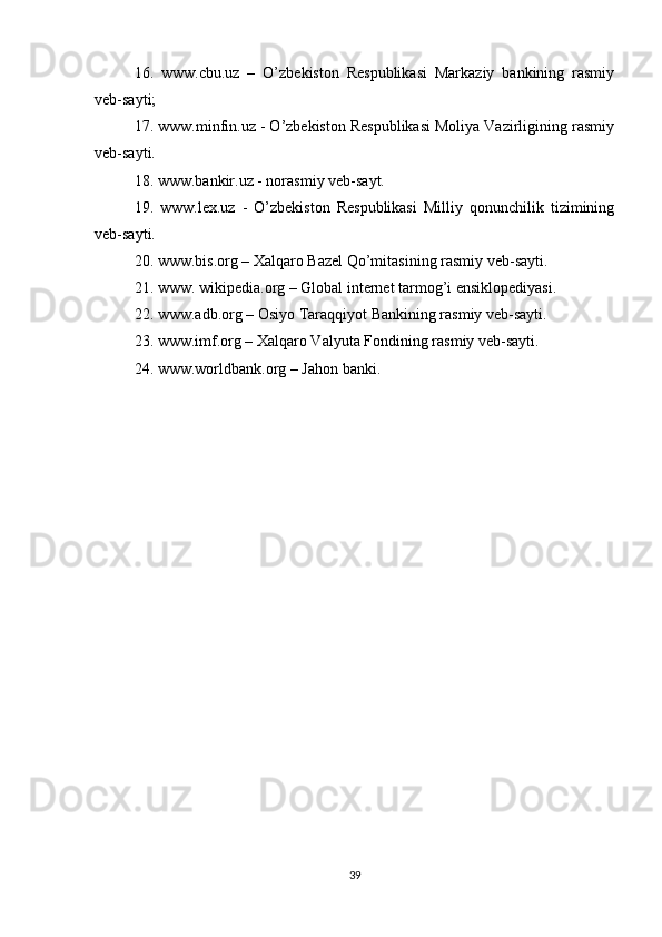 16.   www.cbu.uz   –   O’zbekiston   Respublikasi   Markaziy   bankining   rasmiy
veb-sayti; 
17. www.minfin.uz - O’zbekiston Respublikasi Moliya Vazirligining rasmiy
veb-sayti.
18. www.bankir.uz - norasmiy veb-sayt.
19.   www.lex.uz   -   O’zbekiston   Respublikasi   Milliy   qonunchilik   tizimining
veb-sayti.
20. www.bis.org – Xalqaro Bazel Qo’mitasining rasmiy veb-sayti.
21. www. wikipedia.org – Global internet tarmog’i ensiklopediyasi.
22. www.adb.org – Osiyo Taraqqiyot Bankining rasmiy veb-sayti. 
23. www.imf.org – Xalqaro Valyuta Fondining rasmiy veb-sayti.
24. www.worldbank.org – Jahon banki.
39 