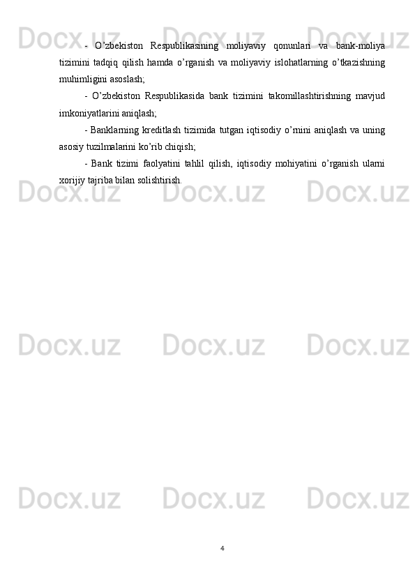 -   O’zbekiston   Respublikasining   moliyaviy   qonunlari   va   bank-moliya
tizimini   tadqiq   qilish   hamda   o’rganish   va   moliyaviy   islohatlarning   o’tkazishning
muhimligini asoslash; 
-   O’zbekiston   Respublikasida   bank   tizimini   takomillashtirishning   mavjud
imkoniyatlarini aniqlash;
- Banklarning kreditlash tizimida tutgan iqtisodiy o’rnini aniqlash va uning
asosiy tuzilmalarini ko’rib chiqish; 
-   Bank   tizimi   faolyatini   tahlil   qilish,   iqtisodiy   mohiyatini   o’rganish   ularni
xorijiy tajriba bilan solishtirish.
4 