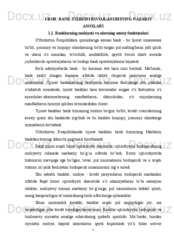 I-BOB: BANK TIZIMINI RIVOJLANISHINING NAZARIY
ASOSLARI
1.1. Banklarning mohiyati va ularning asosiy funksiyalari
O'zbekiston   Respublikasi   qonunlariga   asosan   bank   -   bu   tijorat   muassasasi
bo'lib, jismoniy va huquqiy shaxslarning bo'sh turgan pul-mablag'larini jalb qilish
va   ularni   o'z   nomidan,   to'lovlilik,   muddatlilik,   qaytib   berish   sharti   asosida
joylashtirish operatsiyalarini va boshqa bank operatsiyalarini bajaradi. 
Ba'zi   adabiyotlarda   bank   -   bu   korxona   deb   ham   izox   beriladi.   Ma'lumki,
bank   yaxlit   olingan   korxona   sifatida   ishlab   chiqarish   jarayonini   amalga
oshirmaydi.   Tijorat   bankalarining   faoliyatini   korxona   faoliyatiga   shu   jihatdan
o'xshatish   mumkinki,   tijorat   banklari   ham   korxonalar   singari   o'z   faoliyatini   o'z
asoschilari-aksionerlarning   manfaatlarini,   ikkinchidan,   o'z   mijozlarining
manfaatlarini himoya qilishni ta'minlashdan iborat.
Tijorat   banklari   bank   tizimining   muhim   bo'gini   bo'lib,   kredit   resurslarining
asosiy   qismi   shu   bankarda   yig'iladi   va   bu   banklar   huquqiy,   jismoniy   shaxslarga
xizmatlarini ko'rsatadi. 
O'zbekiston   Respublikasida   tijorat   banklari   bank   tizimining   Markaziy
bankdan keyingi ikkinchi pog'onasi hisoblanadi. 
Bank tizimi orqali bozor iqtisodiyoti sharoitida, iqtisodiyotni boshqarishning
moliyaviy   sohasida   markaziy   bo’g’in   sifatida   bo’ladi.   Bozor   iqtisodiyotida
hukumron   mavqega   ega   bo’lgan,   tovar,   pul   muomalasini   boshqarish   va   u   orqali
tushum xo’jalik faoliyatini boshqarish muammosini olg’a suradi. 
Shu   sababli   banklar,   moliya   -   kredit   jarayonlarini   boshqarish   markazlari
sifatida   faqat   bozor   iqtisodiyoti   sharoitida   o’z   ahamiyatlarini   to’la   namayon
etadilar,   moliyaviy   tizimni   markaziy   bo’g’iniga,   pul   muomilasini   tashkil   qilish,
uning barqarorligini ta’minlashning bosh sifatchisiga aylanadilar. 
Shuni   unutmaslik   kerakki,   banklar   orqali   pul   saqlaydigan   joy,   uni
tarqatadigan yoki kredit beradigan kassa emas. Banklar iqtisodiyotni boshqarish va
tuzilmaviy   siyosatni   amalga   oshirishning   qudratli   qurolidir.   Ma’lumki,   bunday
siyosatni   moliya,   kapital   zaxiralarini   qayta   taqsimlash   yo’li   bilan   ustivor
5 