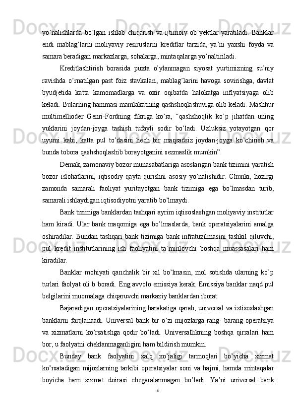 yo’nalishlarda   bo’lgan   ishlab   chiqarish   va   ijtimoiy   ob’yektlar   yaratiladi.   Banklar
endi   mablag’larni   moliyaviy   resiruslarni   kreditlar   tarzida,   ya’ni   yaxshi   foyda   va
samara beradigan markazlarga, sohalarga, mintaqalarga yo’naltiriladi. 
Kreditlashtirish   borasida   puxta   o’ylanmagan   siyosat   yurtimizning   su’niy
ravishda   o’rnatilgan   past   foiz   stavkalari,   mablag’larini   havoga   sovirishga,   davlat
byudjetida   katta   kamomadlarga   va   oxir   oqibatda   halokatga   inflyatsiyaga   olib
keladi. Bularning hammasi mamlakatning qashshoqlashuviga olib keladi. Mashhur
multimellioder   Genri-Fordning   fikriga   ko’ra,   “qashshoqlik   ko’p   jihatdan   uning
yuklarini   joydan-joyga   tashish   tufayli   sodir   bo’ladi.   Uzluksiz   yotayotgan   qor
uyumi   kabi,   katta   pul   to’dasini   hech   bir   maqsadsiz   joydan-joyga   ko’chirish   va
bunda tobora qashshoqlashib borayotganini sezmaslik mumkin”.
Demak, zamonaviy bozor munasabatlariga asoslangan bank tizimini yaratish
bozor   islohatlarini,   iqtisodiy   qayta   qurishni   asosiy   yo’nalishidir.   Chunki,   hozirgi
zamonda   samarali   faoliyat   yuritayotgan   bank   tizimiga   ega   bo’lmasdan   turib,
samarali ishlaydigan iqtisodiyotni yaratib bo’lmaydi. 
Bank tizimiga banklardan tashqari ayrim iqtisoslashgan moliyaviy institutlar
ham   kiradi.  Ular   bank  maqomiga   ega   bo’lmaslarda,   bank   operatsiyalarini   amalga
oshiradilar.   Bundan   tashqari   bank   tizimiga   bank   infratuzilmasini   tashkil   qiluvchi,
pul   kredit   institutlarining   ish   faoliyatini   ta’minlovchi   boshqa   muassasalari   ham
kiradilar. 
Banklar   mohiyati   qanchalik   bir   xil   bo’lmasin,   mol   sotishda   ularning   ko’p
turlari faolyat oli b boradi. Eng avvolo emissiya kerak. Emissiya banklar naqd pul
belgilarini muomalaga chiqaruvchi markaziy banklardan iborat. 
Bajaradigan operatsiyalarining harakatiga qarab, universal va ixtisoslashgan
banklarni  farqlanaadi. Universal  bank bir  o’zi  mijozlarga  rang-  barang operatsiya
va   xizmatlarni   ko’rsatishga   qodir   bo’ladi.   Universallikning   boshqa   qirralari   ham
bor, u faolyatni cheklanmaganligini ham bildirish mumkin. 
Bunday   bank   faolyatini   xalq   xo’jaligi   tarmoqlari   bo’yicha   xizmat
ko’rsatadigan   mijozlarning   tarkibi   operatsiyalar   soni   va   hajmi,   hamda   mintaqalar
boyicha   ham   xizmat   doirasi   chegaralanmagan   bo’ladi.   Ya’ni   universal   bank
6 