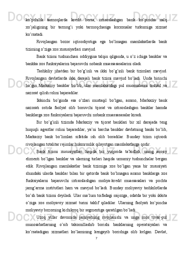 ko’pchilik   tarmoqlarda   kredit   bersa,   ixtisoslashgan   bank   ko’pincha   xalq
xo’jaligining   bir   tarmog’i   yoki   tarmoqchasiga   korxonalar   turkumiga   xizmat
ko’rsatadi. 
Rivojlangan   bozor   iqtisodiyotiga   ega   bo’lmagan   mamlakatlarda   bank
tiziming o’ziga xos xususiyatlari mavjud. 
Bank  tizimi  tushunchasi  oddiygina  talqin  qilganda,  u  o’z  ichiga  banklar  va
bankka xos funksiyalarini bajaruvchi nobank muassasasalarini oladi. 
Tashkiliy   jihatdan   bir   bo’g’inli   va   ikki   bo’g’inli   bank   tizimlari   mavjud.
Rivojlangan   davlatlarda   ikki   darajali   bank   tizimi   mavjud   bo’ladi.   Unda   birinchi
bo’gin   Markaziy   banklar   bo’lib,   ular   mamlakatdagi   pul   muomalasini   tashkil   va
nazorat qilish rolini bajaradilar.
Ikkinchi   bo’ginda   esa   o’zlari   mustaqil   bo’lgan,   ammo,   Markaziy   bank
nazorati   ostida   faolyat   olib   boruvchi   tijorat   va   ixtisoslashgan   banklar   hamda
banklarga xos funksiyalarni bajaruvchi nobank muassasasalar kiradi. 
Bir   bo’g’inli   tizimda   Markaziy   va   tijorat   banklari   bir   xil   darajada   teng
huquqli   agentlar   rolini   bajaradilar,   ya’ni   barcha   banklar   davlatning   banki   bo’lib,
Markaziy   bank   bo’limlari   sifatida   ish   olib   boradilar.   Bunday   tizim   iqtisodi
rivojlangan totalitar rejimlar hukmronlik qilayotgan mamlakatlarga qodir. 
Bank   tizimi   xususiyatlari   haqida   biz   yuqorida   ta’kidlab,   uning   asosiy
elimenti   bo’lgan   banklar   va   ularning   turlari   haqida   umumiy   tushunchalar   bergan
edik.   Rivojlangan   mamlakatlar   bank   tizimiga   xos   bo’lgan   yana   bir   xususiyati
shundaki   ularda   banklar   bilan   bir   qatorda   bank   bo’lmagan   ammo   banklarga   xos
funksiyalarni   bajaruvchi   ixtisoslashgan   moliya-kredit   muassasalari   va   pochta
jamg’arma   institutlari   ham   va   mavjud   bo’ladi.   Bunday   moliyaviy   tashkilotlarda
bo’sh bank tizimi deyiladi. Ular ma’lum toifadagi mijozga, odatda bir yoki ikkita
o’ziga   xos   moliyaviy   xizmat   turini   taklif   qiladilar.   Ularning   faolyati   ko’pincha
moliyaviy bozorning kichikroq bir segmentiga qaratilgan bo’ladi. 
Uzoq   yillar   davomida   jamiyatning   rivojlanishi   va   unga   mos   tovar-pul
munosabatlarning   o’sib   takomillashib   borishi   banklarning   operatsiyalari   va
ko’rsatadigan   xizmatlari   ko’lamining   kengayib   borishiga   olib   kelgan.   Davlat,
7 