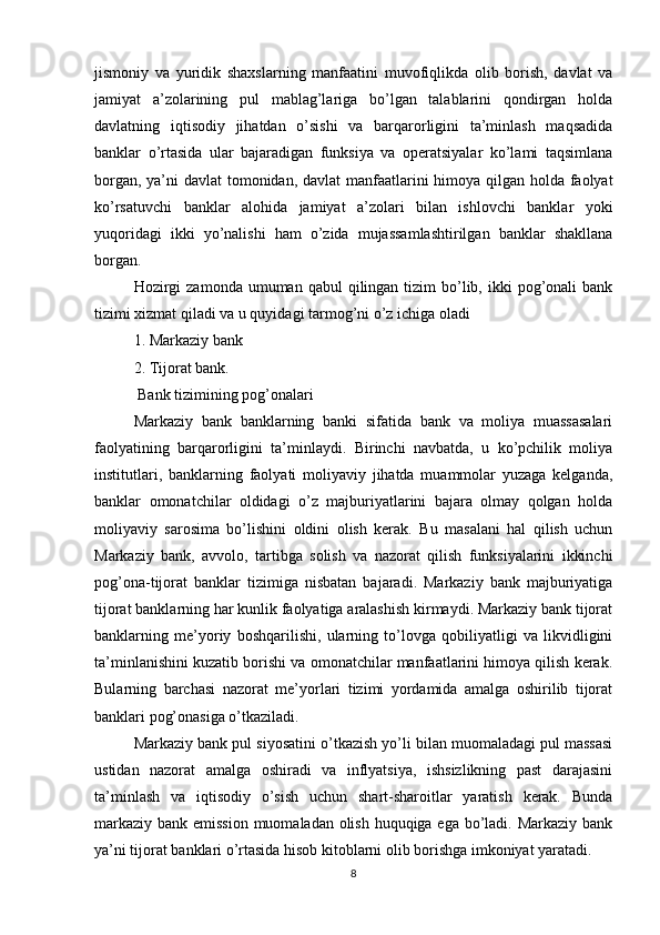 jismoniy   va   yuridik   shaxslarning   manfaatini   muvofiqlikda   olib   borish,   davlat   va
jamiyat   a’zolarining   pul   mablag’lariga   bo’lgan   talablarini   qondirgan   holda
davlatning   iqtisodiy   jihatdan   o’sishi   va   barqarorligini   ta’minlash   maqsadida
banklar   o’rtasida   ular   bajaradigan   funksiya   va   operatsiyalar   ko’lami   taqsimlana
borgan, ya’ni  davlat  tomonidan, davlat  manfaatlarini himoya qilgan holda faolyat
ko’rsatuvchi   banklar   alohida   jamiyat   a’zolari   bilan   ishlovchi   banklar   yoki
yuqoridagi   ikki   yo’nalishi   ham   o’zida   mujassamlashtirilgan   banklar   shakllana
borgan. 
Hozirgi   zamonda  umuman qabul   qilingan tizim   bo’lib,  ikki   pog’onali  bank
tizimi xizmat qiladi va u quyidagi tarmog’ni o’z ichiga oladi 
1. Markaziy bank 
2. Tijorat bank. 
 Bank tizimining pog’onalari
Markaziy   bank   banklarning   banki   sifatida   bank   va   moliya   muassasalari
faolyatining   barqarorligini   ta’minlaydi.   Birinchi   navbatda,   u   ko’pchilik   moliya
institutlari,   banklarning   faolyati   moliyaviy   jihatda   muammolar   yuzaga   kelganda,
banklar   omonatchilar   oldidagi   o’z   majburiyatlarini   bajara   olmay   qolgan   holda
moliyaviy   sarosima   bo’lishini   oldini   olish   kerak.   Bu   masalani   hal   qilish   uchun
Markaziy   bank,   avvolo,   tartibga   solish   va   nazorat   qilish   funksiyalarini   ikkinchi
pog’ona-tijorat   banklar   tizimiga   nisbatan   bajaradi.   Markaziy   bank   majburiyatiga
tijorat banklarning har kunlik faolyatiga aralashish kirmaydi. Markaziy bank tijorat
banklarning   me’yoriy   boshqarilishi,   ularning   to’lovga   qobiliyatligi   va   likvidligini
ta’minlanishini kuzatib borishi va omonatchilar manfaatlarini himoya qilish kerak.
Bularning   barchasi   nazorat   me’yorlari   tizimi   yordamida   amalga   oshirilib   tijorat
banklari pog’onasiga o’tkaziladi. 
Markaziy bank pul siyosatini o’tkazish yo’li bilan muomaladagi pul massasi
ustidan   nazorat   amalga   oshiradi   va   inflyatsiya,   ishsizlikning   past   darajasini
ta’minlash   va   iqtisodiy   o’sish   uchun   shart-sharoitlar   yaratish   kerak.   Bunda
markaziy bank emission muomaladan olish huquqiga ega bo’ladi. Markaziy bank
ya’ni tijorat banklari o’rtasida hisob kitoblarni olib borishga imkoniyat yaratadi. 
8 