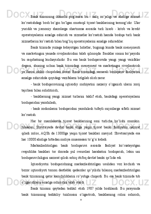 Bank   tizimining   ikkinchi   pog’onasi   bu   -   xalq   xo’jaligi   va   aholiga   xizmat
ko’rsatishdagi  bosh bo’gin bo’lgan mustaqil tijorat banklarining tarmog’idir. Ular
yuridik   va   jismoniy   shaxslarga   shartnoma   asosida   turli   hisob   -   kitob   va   kredit
operatsiyalarini   amalga   oshirish   va   xizmatlar   ko’rsatish   hamda   boshqa   turli   bank
xizmatlarini ko’rsatish bilan bog’liq operatsiyalarini amalga oshiradilar. 
Bank tizimida yuzaga kelayotgan holatlar, bugungi kunda bank menejmenti
va marketingini yanada rivojlantirishni  talab qilmoqda. Banklar  sonini  ko’payishi
bu   raqobatning   kuchayishidir.   Bu   esa   bank   boshqaruvida   yangi   yangi   vazifalar
degani,   shuning   uchun   bank   tizimidagi   menejment   va   marketingni   rivojlantirish
yo’llarini ishlab chiqishdan iborat. Bank tizimidagi samarali boshqaruv faoliyatini
amalga oshirishda quyidagi vazifalarni belgilab olish zarur. 
-   bank   boshqaruvining   iqtisodiy   mohiyatini   nazariy   o’rganish   ularni   xorij
tajribasi bilan solishtirish; 
-   banklarning   yangi   xizmat   turlarini   taklif   etish,   bankdagi   operatsiyalarni
boshqarishni yaxshilash; 
- bank xodimlarini boshqarishni  yaxshilash  tufayli mijozlarga sifatli xizmat
ko’rsatish. 
Har   bir   mamlakatda   tijorat   banklarining   soni   turlicha   bo’lishi   mumkin.
Masalan,   Shvetsiyada   davlat   banki   40ga   yaqin   tijorat   banki   faoliyatini   nazorat
qiladi   xolos,   AQSh   da   13000ga   yaqin   tijorat   banklari   mavjud.   Shvetsariyada   esa
har 10000 aholiga bittadan moliya muassasasi to’g’ri keladi. 
Markazlashtirilgan   bank   boshqaruvi   asosida   faoliyat   ko’rsatayotgan
respublika   banklari   tor   doirada   pul   resurslari   harakatini   boshqarish,   lekin   uni
boshqaruvchiligini nazorat qilish sobiq ittifoq davlat banki qo’lida edi. 
Iqtisodiyotni   boshqarishning   markazlashtirilgan   usulidan   voz   kechish   va
bozor iqtisodiyoti  tomon dastlabki  qadamlar qo’yilishi  bilanoq markazlashtirilgan
bank tizimining qator kamchiliklarini ro’yobga chiqardi. Bu esa bank tizimida tub
o’zgarishlarni amalga oshirishni talab etardi. 
Bank   tizimini   qaytadan   tashkil   etish   1987   yilda   boshlandi.   Bu   jarayonda
bank   tizimining   tashkiliy   tuzilmsini   o’zgartrish,   banklarning   rolini   oshirish,
9 