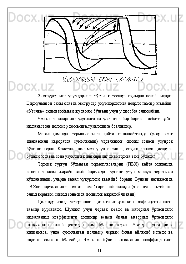 Экструдорнинг   унумдорлиги   тўғри   ва   тескари   оқимдан   келиб   чиқади.
Циркулацион оқим одатда экструдер унумдорлигига деярли таъсир этмайди.
«Утечка» оқими қиймати жуда кам бўлгани учун у ҳисобга олинмайди.
Червяк   зоналарнинг   узунлиги   ва   уларнинг   бир-бирига   нисбати   қайта
ишланаетган полимер ҳоссасига,тузилишига боғлиқдир.
Масалан,амалда   термопластлар   қайта   ишланаётганда   (улар   кенг
диапазонли   ҳароратда   суюқланади)   червякнинг   сиқиш   зонаси   узунрок
бўлиши   керак.   Кристалл   полимер   учун   аксинча,   сиқиш   зонаси   қисқарок
бўлади (одатда зона узунлиги цилиндрнинг диаметрига тенг бўлади).
Термик   турғун   бўлмаган   термопластларни   (ПВХ)   қайта   ишлашда
сиқиш   зонасиз   жараён   олиб   борилади.   Бунинг   учун   махсус   червяклар
қўлланилади,   уларда   канал   чуқурлиги   камайиб   боради.   Бунинг   натижасида
ПВХни   парчаланиши   кескин   камайтириб   юборилади   (яна   шуни   эътиборга
олиш керакки, сиқиш зонасида иссиқлик ажралиб чиқади).
Цилиндр   ичида   материални   оқишига   ишқаланиш   коэффиценти   катта
таъсир   кўрсатади.   Шунинг   учун   червяк   юзаси   ва   материал   ўртасидаги
ишқаланиш   коэффиценти   цилиндр   юзаси   билан   материал   ўртасидаги
ишқаланиш   коэффицентидан   кам   бўлиши   керак.   Агарда   бунга   риоя
қилинмаса,   унда   суюқланган   полимер   червяк   билан   айланиб   кетади   ва
олдинга   силжиш   бўлмайди.   Червякка   бўлган   ишқаланиш   коэффицентини
11 