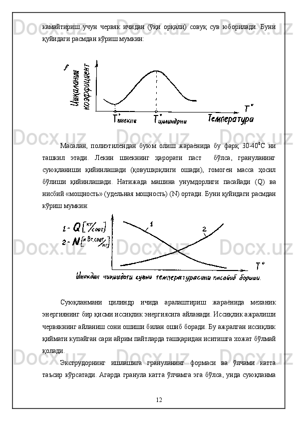 камайтириш   учун   червяк   ичидан   (ўқи   орқали)   совуқ   сув   юборилади.   Буни
қуйидаги расмдан кўриш мумкин:
Масалан,   полиэтилендан   буюм   олиш   жараёнида   бу   фарқ   30-40 0
С   ни
ташкил   этади.   Лекин   шнекнинг   ҳарорати   паст     бўлса,   грануланинг
суюқланиши   қийинлашади   (қовушқоқлиги   ошади),   гомоген   масса   ҳосил
бўлиши   қийинлашади.   Натижада   машина   унумдорлиги   пасайади   ( Q )   ва
нисбий «мощность» (удельная мощность) ( N ) ортади. Буни қуйидаги расмдан
кўриш мумкин:
Суюқланмани   цилиндр   ичида   аралаштириш   жараёнида   механик
энергиянинг бир қисми иссиқлик энергиясига айланади. Иссиқлик ажралиши
червякнинг айланиш сони ошиши билан ошиб боради. Бу ажралган иссиқлик
қиймати купайган сари айрим пайтларда ташқаридан иситишга хожат бўлмай
қолади.
Экструдорнинг   ишлашига   грануланинг   формаси   ва   ўлчами   катта
таъсир   кўрсатади.   Агарда   гранула   катта   ўлчамга   эга   бўлса,   унда   суюқланма
12 