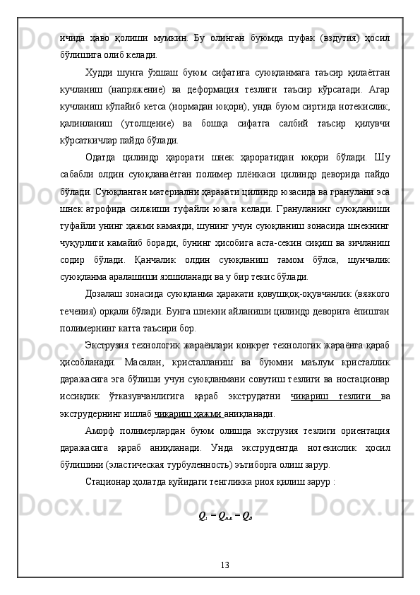 ичида   ҳаво   қолиши   мумкин.   Бу   олинган   буюмда   пуфак   (вздутия)   ҳосил
бўлишига олиб келади.
Худди   шунга   ўхшаш   буюм   сифатига   суюқланмага   таъсир   қилаётган
кучланиш   (напряжение)   ва   деформация   тезлиги   таъсир   кўрсатади.   Агар
кучланиш кўпайиб кетса (нормадан юқори), унда буюм сиртида нотекислик,
қалинланиш   (утолщение)   ва   бошқа   сифатга   салбий   таъсир   қилувчи
кўрсаткичлар пайдо бўлади.
Одатда   цилиндр   ҳарорати   шнек   ҳароратидан   юқори   бўлади.   Шу
сабабли   олдин   суюқланаётган   полимер   плёнкаси   цилиндр   деворида   пайдо
бўлади. Суюқланган материални ҳаракати цилиндр юзасида ва гранулани эса
шнек   атрофида   силжиши   туфайли   юзага   келади.   Грануланинг   суюқланиши
туфайли унинг ҳажми камаяди, шунинг учун суюқланиш зонасида шнекнинг
чуқурлиги камайиб боради, бунинг ҳисобига  аста-секин сиқиш ва зичланиш
содир   бўлади.   Қанчалик   олдин   суюқланиш   тамом   бўлса,   шунчалик
суюқланма аралашиши яхшиланади ва у бир текис бўлади.
Дозалаш  зонасида   суюқланма ҳаракати   қовушқоқ-оқувчанлик  (вязкого
течения) орқали бўлади. Бунга шнекни айланиши цилиндр деворига ёпишган
полимернинг катта таъсири бор.
Экструзия технологик жараёнлари конкрет технологик жараёнга қараб
ҳисобланади.   Масалан,   кристалланиш   ва   буюмни   маълум   кристаллик
даражасига  эга   бўлиши  учун  суюқланмани совутиш  тезлиги  ва  ностационар
иссиқлик   ўтказувчанлигига   қараб   экструдатни   чиқариш   тезлиги   ва
экструдернинг ишлаб  чиқариш ҳажми  аниқланади.
Аморф   полимерлардан   буюм   олишда   экструзия   тезлиги   ориентация
даражасига   қараб   аниқланади.   Унда   экструдентда   нотекислик   ҳосил
бўлишини (эластическая турбуленность) эътиборга олиш зарур.
Стационар ҳолатда қуйидаги тенгликка риоя қилиш зарур   :
Q
з  =  Q
пл  =  Q
д
         
13 