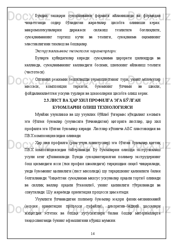 Бундан   ташқари   суюқланмани   формага   айланишида   ва   формадан
чиқаётганда   содир   бўладиган   жараёнлар   ҳисобга   олиниши   керак:
макромолекулаларни   даражаси   силжиш   тезлигига   боғлиқлиги,
суюқланманинг   тортиш   кучи   ва   тезлиги,   суюқланма   оқимининг
эластиклигини тиклаш ва бошқалар.
Экструзиялашнинг технологик параметрлари: 
Буларга   қуйидагилар   киради:   суюқланма   ҳарорати   цилиндрда   ва
каллакда,   суюқланманинг   каллакдаги   босими,   шнекнинг   айланиш   тезлиги
(частотаси).
Оптимал режимни белгилашда термопластнинг тури, унинг молекуляр
массаси,   композиция   таркиби,   буюмнинг   ўлчами   ва   шакли,
фойдаланилаётган ускуна турлари ва ҳоказоларни ҳисобга олиш керак.
2.3.ЛИСТ ВА ҲАР ХИЛ ПРОФИЛГА ЭГА БЎЛГАН 
БУЮМЛАРНИ ОЛИШ ТЕХНОЛОГИЯСИ
Муайян   узунликка   ва   шу   узунлик   бўйлаб   ўзгармас   кўндаланг   кесимга
эга   бўлган   буюмлар   (узунасига   ўлчанадиган)   қаторига   листлар,   ҳар   хил
профилга эга бўлган буюмлар киради. Листлар кўпинча АБС пластикидан ва
ПВХ композициясидан олинади.
Ҳар   хил   профилга   (ром   учун   плинтуслар)   эга   бўлган   буюмлар   қаттиқ
ПВХ   композициясидан   тайёрланади.   Бу   буюмларни   олишда   экструзиялаш
усули   кенг   қўлланилади.   Бунда   суюқлантирилган   полимер   экструдернинг
бош қисмидаги ясси (ёки профил шаклидаги)  тирқишдан сиқиб чиқарилади,
унда буюмнинг қалинлиги (лист мисолида) шу тирқишнинг қалинлиги билан
белгиланади. Чиқаётган суюқланма махсус ускуналар орқали тортиб олинади
ва   силлиқ   валлар   орқали   ўтказилиб,   унинг   қалинлиги   тўғриланади   ва
совутилади. Шу жараёнда ориентация процесси ҳам кетади.
Узунлиги   ўлчанадиган   полимер   буюмлар   юқори   физик-механикавий
(асосан   ориентация   процесси   туфайли),   декоратив-бадиий   ҳоссалари
жиҳатдан   эстетик   ва   бошқа   хусусиятлари   билан   бошқа   материалларга
таққосланганда бунинг афзаллигини кўриш мумкин.
14 