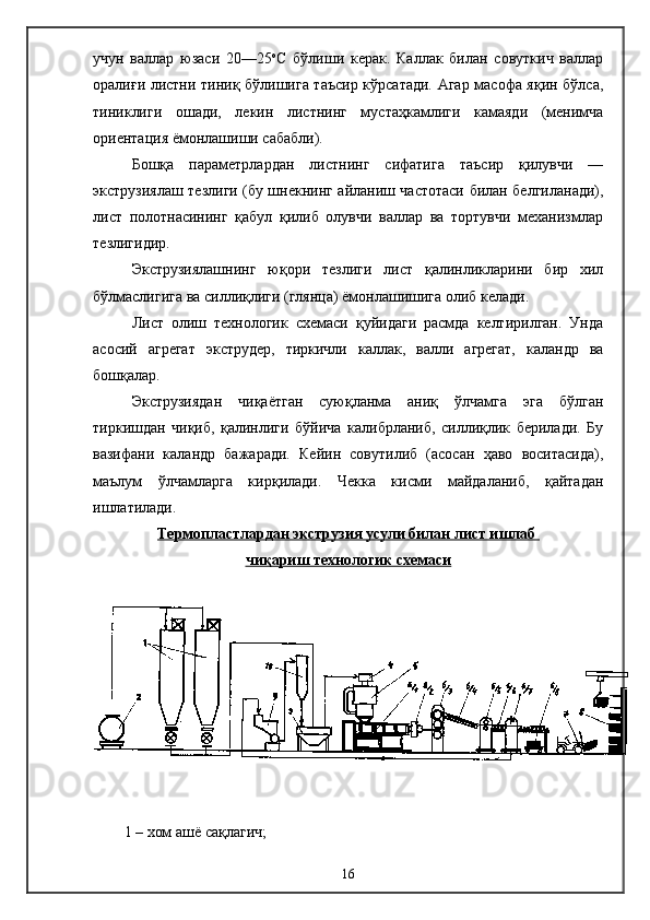 учун   валлар   юзаси   20—25 о
С   бўлиши   керак.   Каллак   билан   совуткич   валлар
оралиғи листни тиниқ бўлишига таъсир кўрсатади. Агар масофа яқин бўлса,
тиниклиги   ошади,   лекин   листнинг   мустаҳкамлиги   камаяди   (менимча
ориентация ёмонлашиши сабабли).
Бошқа   параметрлардан   листнинг   сифатига   таъсир   қилувчи   —
экструзиялаш тезлиги (бу шнекнинг айланиш частотаси билан белгиланади),
лист   полотнасининг   қабул   қилиб   олувчи   валлар   ва   тортувчи   механизмлар
тезлигидир.
Экструзиялашнинг   юқори   тезлиги   лист   қалинликларини   бир   хил
бўлмаслигига ва силлиқлиги (глянца) ёмонлашишига олиб келади.
Лист   олиш   технологик   схемаси   қуйидаги   расмда   келтирилган.   Унда
асосий   агрегат   экструдер,   тиркичли   каллак,   валли   агрегат,   каландр   ва
бошқалар.
Экструзиядан   чиқаётган   суюқланма   аниқ   ўлчамга   эга   бўлган
тиркишдан   чиқиб,   қалинлиги   бўйича   калибрланиб,   силлиқлик   берилади.   Бу
вазифани   каландр   бажаради.   Кейин   совутилиб   (асосан   ҳаво   воситасида),
маълум   ўлчамларга   кирқилади.   Чекка   кисми   майдаланиб,   қайтадан
ишлатилади.
Термопластлардан экструзия усули билан лист ишлаб 
чи    қ    ариш технологик схемаси   
1 – хом ашё сақлагич;
16 