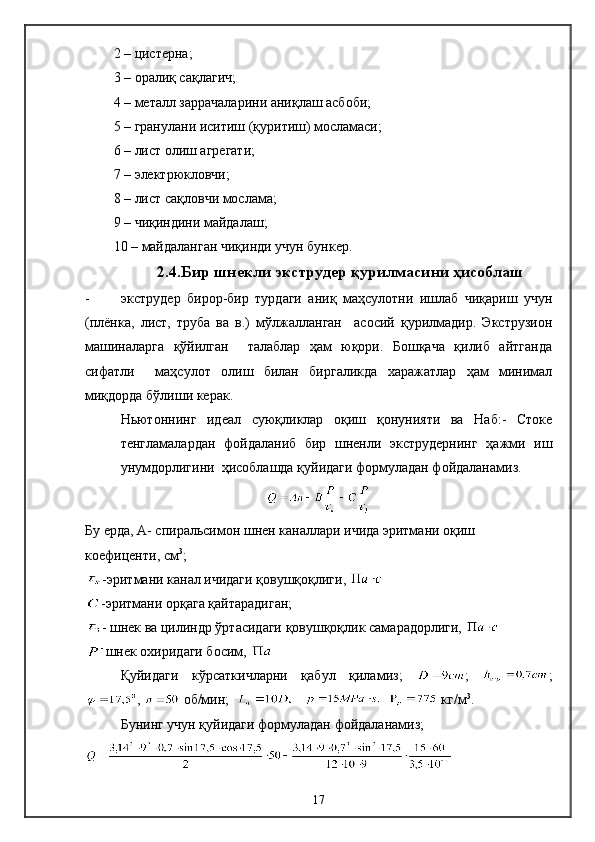 2 – цистерна;
3 – оралиқ сақлагич;
4 – металл заррачаларини аниқлаш асбоби;
5 – гранулани иситиш (қуритиш) мосламаси;
6 – лист олиш агрегати;
7 – электрюкловчи;
8 – лист сақловчи мослама;
9 – чиқиндини майдалаш;
10 – майдаланган чиқинди учун бункер.
2.4.Бир шнекли экструдер қурилмасини ҳисоблаш
- экструдер   бирор-бир   турдаги   аниқ   маҳсулотни   ишлаб   чиқариш   учун
(плёнка,   лист,   труба   ва   в.)   мўлжалланган     асосий   қурилмадир.   Экструзион
машиналарга   қўйилган     талаблар   ҳам   юқори.   Бошқача   қилиб   айтганда
сифатли     маҳсулот   олиш   билан   биргаликда   харажатлар   ҳам   минимал
миқдорда бўлиши керак. 
Ньютоннинг   идеал   суюқликлар   оқиш   қонунияти   ва   Наб:-   Стоке
тенгламалардан   фойдаланиб   бир   шненли   экструдернинг   ҳажми   иш
унумдорлигини  ҳисоблашда қуйидаги формуладан фойдаланамиз.
Бу ерда, А- спиральсимон шнен каналлари ичида эритмани оқиш 
коефиценти, см 3
;
-эритмани канал ичидаги қовушқоқлиги, 
-эритмани орқага қайтарадиган; 
- шнек ва цилиндр ўртасидаги қовушқоқлик самарадорлиги, 
- 
шнек охиридаги босим, 
Қуйидаги   кўрсаткичларни   қабул   қиламиз;   ;   ;
,   об/мин;           кг/м 3
. 
Бунинг учун қуйидаги формуладан фойдаланамиз; 
17 