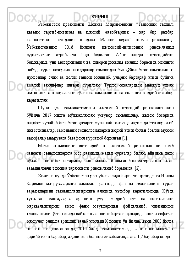 КИРИШ
Ўзбекистон   президенти   Шовкат   Мирзиёэвнинг   “Танқидий   таҳлил,
қатъий   тартиб-интизом   ва   шахсий   жавобгарлик   –   ҳар   бир   раҳбар
фаолиятининг   кундалик   қоидаси   бўлиши   керак”   номли   рисоласида
Ўзбекистоннинг   2016   йилдаги   ижтимоий-иқтисодий   ривожланиш
суръатларига   атрофлича   баҳо   берилган.   Айни   вақтда   иқтисодиётни
бошқариш,   уни   модернизация   ва   диверсификация   қилиш   борасида   кейинги
пайтда турли вазирлик ва идоралар томонидан ёъл қўйилаётган камчилик ва
нуқсонлар   очиқ   ва   холис   танқид   қилиниб,   уларни   бартараф   этиш   бўйича
амалий   таклифлар   илгари   сурилган.   Турли   соҳалардаги   мавжуд   улкан
имконият   ва  захираларни  тўлиқ  ва   самарали   ишга   солишга  жиддий  эътибор
қаратилган.
Шунингдек   мамлакатимизни   ижтимоий-иқтисодий   ривожлантириш
бўйича   2017   йилга   мўлжалланган   устувор   ёъналишлар,   жаҳон   бозорида
рақобат кучайиб бораётган ҳозирги мураккаб вазиятда иқтисодиётга хорижий
инвестициялар, замонавий технологияларни жорий этиш билан боғлиқ муҳим
вазифалар маърузада батафсил кўрсатиб берилган [1].  
Мамлакатимизнинг   иқтисодий   ва   ижтимоий   ривожланиши   кимё
саноати   ёъналишларига   мос   равишда   жадал   суратлар   билан,   айниқса   халқ
хўжалигининг барча тармоқларини маҳаллий хом-ашё ва материаллар билан
таъминловчи техника тараққиёти ривожланиб бормоқда.  [2].  
Ҳозирги кунда Ўзбекистон республикасида биринчи президенти Ислом
Каримов   маърузаларсига   ҳамоҳанг   равишда   фан   ва   техниканинг   турли
тармоқларини   такомиллаштиришга   алоҳида   эътибор   қаратилмоқда.   Кўзда
тутилган   мақсадларга   эришиш   учун   моддий   куч   ва   воситаларни
марказлаштириш,   кимё   фани   ютуқларидан   фойдаланиб,   чиқиндисиз
технологияга ўтган ҳолда қайта ишлашнинг барча соҳаларида юқори сифатли
маҳсулот олишга эришиш талаб этилади.Кейинги ўн йилда, яъни 2000 йилга
нисбатан   таққосланганда,   2010   йилда   мамлакатимизда   ялпи   ички   маҳсулот
қарийб икки баробар, аҳоли жон бошига ҳисоблаганда эса 1,7 баробар ошди.
2 