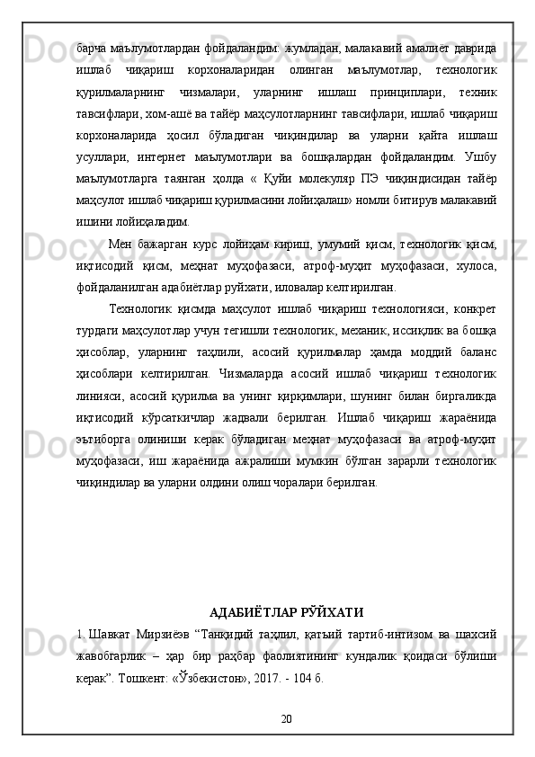 барча маълумотлардан фойдаландим: жумладан, малакавий амалиёт даврида
ишлаб   чиқариш   корхоналаридан   олинган   маълумотлар,   технологик
қурилмаларнинг   чизмалари,   уларнинг   ишлаш   принциплари,   техник
тавсифлари, хом-ашё ва тайёр маҳсулотларнинг тавсифлари, ишлаб чиқариш
корхоналарида   ҳосил   бўладиган   чиқиндилар   ва   уларни   қайта   ишлаш
усуллари,   интернет   маълумотлари   ва   бошқалардан   фойдаландим.   Ушбу
маълумотларга   таянган   ҳолда   «   Қуйи   молекуляр   ПЭ   чиқиндисидан   тайёр
маҳсулот ишлаб чиқариш қурилмасини лойиҳалаш » номли битирув малакавий
ишини лойиҳаладим. 
  Мен   бажарган   курс   лойиҳам   кириш,   умумий   қисм,   технологик   қисм,
иқтисодий   қисм,   меҳнат   муҳофазаси,   атроф-муҳит   муҳофазаси,   хулоса,
фойдаланилган адабиётлар руйхати, иловалар келтирилган.
Технологик   қисмда   маҳсулот   ишлаб   чиқариш   технологияси,   конкрет
турдаги маҳсулотлар учун тегишли технологик, механик, иссиқлик ва бошқа
ҳисоблар,   уларнинг   таҳлили,   асосий   қурилмалар   ҳамда   моддий   баланс
ҳисоблари   келтирилган.   Чизмаларда   асосий   ишлаб   чиқариш   технологик
линияси,   асосий   қурилма   ва   унинг   қирқимлари,   шунинг   билан   биргаликда
иқтисодий   кўрсаткичлар   жадвали   берилган.   Ишлаб   чиқариш   жараёнида
эътиборга   олиниши   керак   бўладиган   меҳнат   муҳофазаси   ва   атроф-муҳит
муҳофазаси,   иш   жараёнида   ажралиши   мумкин   бўлган   зарарли   технологик
чиқиндилар ва уларни олдини олиш чоралари берилган.
АДАБИЁТЛАР РЎЙХАТИ
1. Шавкат   Мирзиёэв   “Танқидий   таҳлил,   қатъий   тартиб-интизом   ва   шахсий
жавобгарлик   –   ҳар   бир   раҳбар   фаолиятининг   кундалик   қоидаси   бўлиши
керак”.   Тошкент: «Ўзбекистон», 2017. - 104 б.
20 