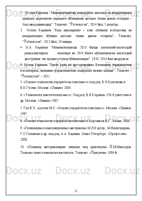 2.  Ислом Каримов “Мамлакатимизни демократик янгилаш ва модернизация
қилишга   қаратилган   тараққиёт   йўлимизни   қатъият   билан   давом   эттириш  –
бош мақсадимиздир”, Тошкент, “Ўзбекистон”, 2014 йил, 5 декабрь.
3.   Ислом   Каримов   “Бош   мақсадимиз   –   кенг   кўламли   ислоҳотлар   ва
модернизация   йўлини   қатъият   билан   давом   эттириш”,   Тошкент,
“Ўзбекистон”, 2013 йил, 18 январь.
4.   И.А.   Каримов   “Мамлакатимизда   2013   йилда   ижтимоий-иқтисодий
ривожлантириш             якунлари   ва   2014   йилга   мўлжалланган   иқтисодий
дастурнинг энг муҳим устувор йўналишлари”. 18.01.2014 йил маърузаси. 
4.   Ислом   Каримов   “Барча   режа   ва   дастурларимиз   Ватанимиз   тараққиётини
юксалтириш, халқимиз фаравонлигини оширишга хизмат қилади”, Тошкент –
“Ўзбекистон” – 2011.
5. «Основе технологии переработки пластмасс» под ред. В.Н.Кулезнева и 
В.К.Гусева. Москва. «Химия» 2004.
6. «Технология пластических масс». Под ред. В.В.Коршака, Э.В.Кузнетсова и
др. Москва. «Химия» 1987.
7. Гул В.Э., Акутин М.С. «Основе переработки пластмасс». Москва. «Химия»
1987.
8. «Основе технологии переработки пластмасс» Бортников В.Г., Казан, 2000.
9.   «Полимерные композиционные материалы» М.Л.Кербер, .М.Виноградова, 
Г.С.Головкин и др. под ред. А.А. Берлина. Санкт-Петербург. «Профессия» 
2008.
10.   «Полимер   материалларни   синашга   оид   практикум»   Й.М.Мақсудов.
Тошкент кимё-технология институти. Тошкент. «Ўқитувчи» 1984 й.
21 