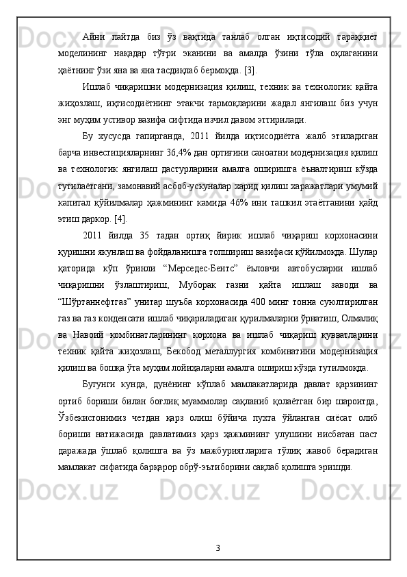 Айни   пайтда   биз   ўз   вақтида   танлаб   олган   иқтисодий   тараққиёт
моделининг   нақадар   тўғри   эканини   ва   амалда   ўзини   тўла   оқлаганини
ҳаётнинг ўзи яна ва яна тасдиқлаб бермоқда.  [3].  
Ишлаб   чиқаришни   модернизация   қилиш,   техник   ва   технологик   қайта
жиҳозлаш,   иқтисодиётнинг   этакчи   тармоқларини   жадал   янгилаш   биз   учун
энг муҳим устивор вазифа сифтида изчил давом эттирилади. 
Бу   хусусда   гапирганда,   2011   йилда   иқтисодиётга   жалб   этиладиган
барча инвестицияларнинг 36,4% дан ортиғини саноатни модернизация қилиш
ва   технологик   янгилаш   дастурларини   амалга   оширишга   ёъналтириш   кўзда
тутилаётгани, замонавий асбоб-ускуналар харид қилиш харажатлари умумий
капитал   қўйилмалар   ҳажмининг   камида   46%   ини   ташкил   этаётганини   қайд
этиш даркор.  [4].  
2011   йилда   35   тадан   ортиқ   йирик   ишлаб   чиқариш   корхонасини
қуришни якунлаш ва фойдаланишга топшириш вазифаси қўйилмоқда. Шулар
қаторида   кўп   ўринли   “Мерседес-Бентс”   ёъловчи   автобусларни   ишлаб
чиқаришни   ўзлаштириш,   Муборак   газни   қайта   ишлаш   заводи   ва
“Шўртаннефтгаз”   унитар   шуъба   корхонасида   400   минг   тонна   суюлтирилган
газ ва газ конденсати ишлаб чиқариладиган қурилмаларни ўрнатиш, Олмалиқ
ва   Навоий   комбинатларининг   корхона   ва   ишлаб   чиқариш   қувватларини
техник   қайта   жиҳозлаш,   Бекобод   металлургия   комбинатини   модернизация
қилиш ва бошқа ўта муҳим лойиҳаларни амалга ошириш кўзда тутилмоқда.
Бугунги   кунда,   дунёнинг   кўплаб   мамлакатларида   давлат   қарзининг
ортиб   бориши   билан   боғлиқ   муаммолар   сақланиб   қолаётган   бир   шароитда,
Ўзбекистонимиз   четдан   қарз   олиш   бўйича   пухта   ўйланган   сиёсат   олиб
бориши   натижасида   давлатимиз   қарз   ҳажмининг   улушини   нисбатан   паст
даражада   ўшлаб   қолишга   ва   ўз   мажбуриятларига   тўлиқ   жавоб   берадиган
мамлакат сифатида барқарор обрў-эътиборини сақлаб қолишга эришди. 
3 
