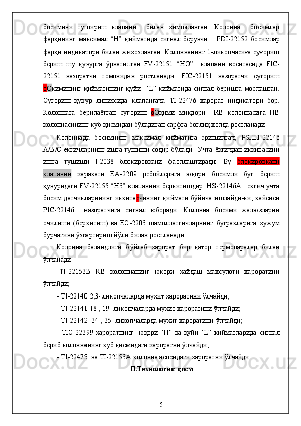 босимини   тушириш   клапани     билан   химояланган.   Колонна     босимлар
фарқининг   максимал   “ H ”   қийматида   сигнал   берувчи       PDI -22152   босимлар
фарқи индикатори билан жихозланган. Колоннанинг 1-ликопчасиға суғориш
бериш   шу   қувурга   ўрнатилган   FV -22151   “ HO ”     клапани   воситасида   FIC -
22151   назоратчи   томонидан   ростланади.   FIC -22151   назоратчи   суғориш
о О қимининг  қийматининг  қуйи   “ L ” қийматида  сигнал  беришга  мослашган.
Суғориш   қувур   линиясида   клапангача   TI -22476   харорат   индикатори   бор.
Колоннага   берилаётган   суғориш   о О қими   миқдори     RB   колоннасиға   HB
колоннасининг куб қисмидан бўладиган сарфга боғлиқ холда ростланади.
Колоннада   босимнинг   максимал   қийматига   эришилгач,   PSHH -22146
A / B / C  ёкгичларнинг ишга тушиши содир бўлади.. Учта ёкгичдан иккитасини
ишга   тушиши   I -2038   блокировкани   фаоллаштиради.   Бу   блокировкани
клапанни   харакати   ЕА-2209   ребойлерига   юқори   босимли   буғ   бериш
қувуридаги  FV -22155 “ H 3” клапанини беркитишдир.  HS -22146 A     ёкгич учта
босим датчикларининг иккита с ч ининг қиймати бўйича ишлайди-ки, кайсиси
PIC -22146     назоратчига   сигнал   юборади.   Колонна   босими   жалюзларни
очилиши   (беркитиш)   ва   ЕС-2203   шамоллатгичларнинг   буғракларига   хужум
бурчагини ўзгартириш йўли билан ростланади. 
Колонна   баландлиги   бўйлаб   харорат   бир   қатор   термопаралар   билан
ўлчанади:
- TI -22153 B   RB   колоннанинг   юқори   хайдаш   махсулоти   хароратини
ўлчайди;
-  TI -22140 2,3- ликопчаларда мухит хароратини ўлчайди;
-  TI -22141 18-, 19- ликопчаларда мухит хароратини ўлчайди;
-  TI -22142  34-, 35- ликопчаларда мухит хароратини   ўлчайди;
-   TIC -22399   хароратнинг     юқори   “ H ”   ва   қуйи   “ L ”   қийматларида   сигнал
бериб колоннанинг куб қисмидаги хароратни ўлчайди;
-  TI -22475  ва  TI -22153 A  колонна асосидаги хароратни ўлчайди.
II.Технологик қисм
5 