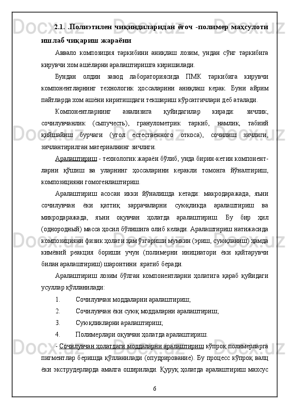 2.1.   .П олиэтилен   чиқиндиларидан   ёғоч   -полимер   маҳсулоти
ишлаб чиқариш жараёни
Аввало   композиция   таркибини   аниқлаш   лозим,   ун д ан   сўнг   таркибига
кирувчи хом ашёларни аралаштиришга киришилади.
Бундан   олдин   завод   лабораториясида   ПМК   таркибига   кирувчи
компонентларнинг   технологик   ҳоссаларини   аниқлаш   керак.   Буни   айрим
пайтларда хом ашёни киритишдаги текшириш кўрсатгичлари деб аталади.
Компонентларнинг   анализига   қуйидагилар   киради:   зичлик,
сочилувчанлик   (сыпучесть),   гранулометрик   таркиб,   намлик,   табиий
қийшайиш   бурчаги   (угол   естественного   откоса),   сочилиш   зичлиги,
зичлантирилган материалнинг зичлиги.
Аралаштириш  - технологик жараён бўлиб, унда бирин-кетин компонент -
ларни   қўшиш   ва   уларнинг   ҳоссаларини   керакли   томонга   йўналтириш,
композицияни гомогенлаштириш.
Аралаштириш   асосан   икки   йўналишда   кетади:   макродаражада,   яъни
сочилувчан   ёки   қаттиқ   заррачаларни   суюқликда   аралаштириш   ва
микродаражада,   яъни   оқувчан   ҳолатда   аралаштириш.   Бу   бир   ҳил
(однородный) масса ҳосил бўлишига олиб келади. Аралаштириш натижасида
композицияни физик ҳолати ҳам ўзгариши мумкин (эриш, суюқланиш) ҳамда
кимёвий   реакция   бориши   учун   (полимерни   инициатори   ёки   қайтарувчи
билан аралаштириш) шароитини  яратиб беради.
Аралаштириш   лозим   бўлган   компонентларни   ҳолатига   қараб   қуйидаги
усуллар қўлланилади:
1. Сочилувчан моддаларни аралаштириш;
2. Сочилувчан ёки суюқ моддаларни аралаштириш;
3. Суюқликларни аралаштириш;
4. Полимерлари оқувчан ҳолатда аралаштириш.
-  Сочилувчан ҳолатдаги моддаларни аралаштириш  кўпроқ полимерларга
пигментлар беришда қўлланилади (опудрирование). Бу процесс кўпроқ валц
ёки  экструдерларда   амалга   оширилади.   Қуруқ   ҳолатда   аралаштириш   махсус
6 