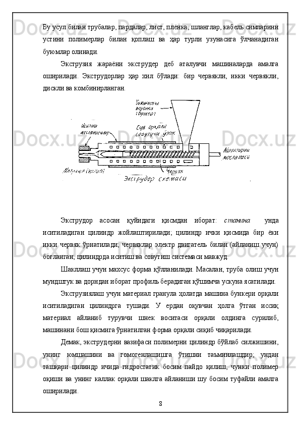 Бу усул билан трубалар, пардалар, лист, плёнка, шланглар, кабель симларини
устини   полимерлар   билан   қоплаш   ва   ҳар   турли   узунасига   ўлчанадиган
буюмлар олинади.
Экструзия   жараёни   экструдер   деб   аталувчи   машиналарда   амалга
оширилади.   Экструдорлар   ҳар   хил   бўлади:   бир   червякли,   икки   червякли,
дискли ва комбинирланган.
Экструдор   асосан   қуйидаги   қисмдан   иборат:   станина     унда
иситиладиган   цилиндр   жойлаштирилади;   цилиндр   ички   қисмида   бир   ёки
икки   червяк   ўрнатилади;   червяклар   электр   двигатель   билан   (айланиш   учун)
боғланган; цилиндрда иситиш ва совутиш системаси мавжуд.
Шакллаш учун махсус форма қўлланилади. Масалан, труба олиш учун
мундштук ва дор н дан иборат профиль берадиган қўшимча ускуна ясатилади.
Экструзиялаш учун материал гранула ҳолатда машина бункери орқали
иситиладиган   цилиндрга   тушади.   У   ердан   оқувчан   ҳолга   ўтган   иссиқ
материал   айланиб   турувчи   шнек   воситаси   орқали   олдинга   сурилиб,
машинани бош қисмига ўрнатилган форма орқали сиқиб чиқарилади.
Демак, экструдерни вазифаси полимерни цилиндр бўйлаб силжишини,
унинг   юмшашини   ва   гомогенлашишга   ўтишни   таъминлашдир;   ундан
ташқари   цилиндр   ичида   гидростатик   босим   пайдо   қилиш,   чунки   полимер
оқиши   ва   унинг   каллак   орқали  шаклга   айланиши  шу   босим   туфайли  амалга
оширилади.
8 
