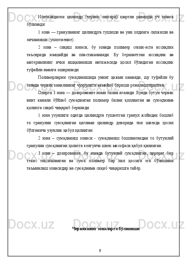Иситиладиган   цилиндр   (червяк   сингари)   шартли   равишда   уч   зонага
бўлинади:
1 зона — грануланинг цилиндрга тушиши ва уни олдинга силжиши ва
зичланиши (уплотнение).
2   зона   –   сиқиш   зонаси,   бу   зонада   полимер   секин-аста   иссиқлик
таъсирида   юмшайди   ва   пластикаланади.   Бу   берилаётган   иссиқлик   ва
материалнинг   ички   ишқаланиши   натижасида   ҳосил   бўладиган   иссиқлик
туфайли амалга оширилади.
Полимерларни   суюқланишида   унинг   ҳажми   камаяди,   шу   туфайли   бу
зонада червяк каналининг чуқурлиги камайиб бориши режалаштирилган.
Охирги 3 зона — дозирование номи билан аталади. Бунда бутун червяк
винт   канали   бўйлаб   суюқланган   полимер   билан   қопланган   ва   суюқланма
қолипга сиқиб чиқариб берилади.
1   зона   узунлиги   одатда   цилиндрга   тушаетган   гранул   жойидан   бошлаб
то   гранулни   суюқланган   қатлами   цилиндр   деворида   ёки   шнекда   ҳосил
бўлганича узунлик қабул қилинган.
2   зона   –   суюқланиш   зонаси   -   суюқланиш   бошлангандан   то   бутунлай
гранулни суюқланган ҳолатга келгунча шнек масофаси қабул қилинган.
3   зона   –   дозирование,   бу   зонада   бутунлай   суюқланган,   ҳарорат   бир
текис   тақсимланган   ва   суюк   полимер   бир   хил   ҳоссага   эга   бўлишини
таъминлаш зонасидир ва суюқланма сиқиб чиқаришга тайёр.
Червякнинг зоналарга бўлиниши
9 