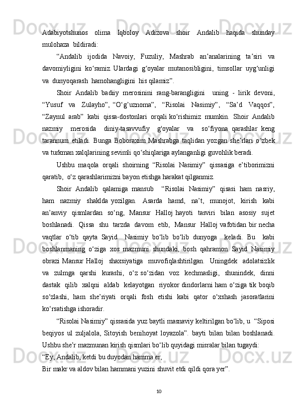 Adabiyotshunos     olima     Iqboloy     Adizova     shoir     Andalib     haqida     shunday
mulohaza  bildiradi: 
“Andalib     ijodida     Navoiy,     Fuzuliy,     Mashrab     an analarining     ta siri     vaʼ ʼ
davomiyligini  ko ramiz. Ulardagi  g oyalar  mutanosibligini,  timsollar  uyg unligi	
ʻ ʻ ʻ
va  dunyoqarash  hamohangligini  his qilamiz”. 
Shoir  Andalib  badiiy  mеrоsinini  rang-barangligini    uning  -  lirik  dеvоni,
“Yusuf     va     Zulayhо”,   “O‘g’uznоma”,     “Risоlai     Nasimiy”,     “Sa’d     Vaqqоs”,
“Zaynul  arab”  kabi  qissa-dоstоnlari  orqali ko‘rishimiz  mumkin.  Shoir  Andalib
nazmiy     merosida     diniy-tasavvufiy     g'oyalar     va     so‘fiyona   qarashlar   keng
tarannum   etiladi.   Bunga   Boboraxim   Mashrabga   taqlidan   yozgan   she rlari   o zbek	
ʼ ʻ
va turkman xalqlarining sevimli qo shiqlariga aylanganligi guvohlik beradi. 	
ʻ
Ushbu  maqola  orqali  shoirning  “Risоlai  Nasimiy”  qissasiga  e’tiborimizni
qaratib,  o‘z qarashlarimizni bayon etishga harakat qilganmiz. 
Shoir  Andalib  qalamiga  mansub    “Risоlai  Nasimiy”  qisasi  ham  nasriy,
ham     nazmiy     shaklda   yozilgan.     Asarda     hamd,     na’t,     munojot,     kirish     kabi
an’anviy    qismlardan    so‘ng,    Mansur     Halloj  hayoti    tasviri    bilan   asosiy    sujet
boshlanadi.   Qissa   shu   tarzda   davom   etib,   Mansur   Halloj vafotidan bir necha
vaqtlar   o‘tib   qayta   Sayid     Nasimiy   bo‘lib   bo‘lib   dunyoga     keladi.   Bu     kabi
boshlanmaning   o‘ziga   xos   mazmuni   shundaki,   bosh   qahramon   Sayid   Nasimiy
obrazi   Mansur   Halloj     shaxsiyatiga     muvofiqlashtirilgan.     Uningdek     adolatsizlik
va     zulmga     qarshi     kurashi,     o‘z   so‘zidan     voz     kechmasligi,     shunindek,     dinni
dastak   qilib   xalqni   aldab   kelayotgan   riyokor dindorlarni ham o‘ziga tik boqib
so‘zlashi,   ham   she’riyati   orqali   fosh   etishi   kabi   qator   o‘xshash   jasoratlarini
ko‘rsatishga ishoradir. 
“Risоlai Nasimiy” qissasida yuz baytli masnaviy keltirilgan bo‘lib, u  “Siposi
beqiyos   ul   zuljalola,   Sitoyish   benihoyat   loyazola”.   bayti   bilan   bilan   boshlanadi.
Ushbu she’r mazmunan kirish qismlari bo‘lib quyidagi misralar bilan tugaydi:
“Ey, Andalib, ketdi bu duyodan hamma er, 
Bir makr va aldov bilan hammani yuzini shuvit etdi qildi qora yer”. 
10 