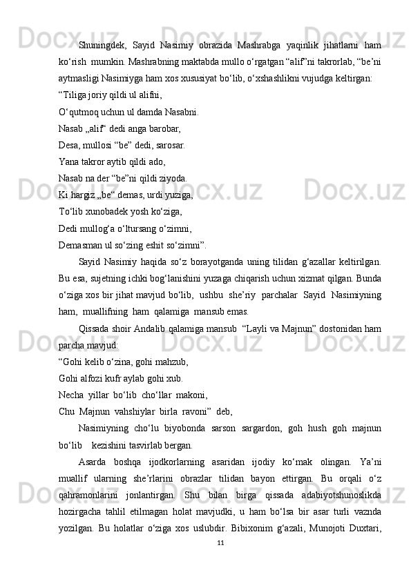 Shuningdek,  Sayid  Nasimiy  obrazida  Mashrabga  yaqinlik  jihatlarni  ham
ko‘rish  mumkin. Mashrabning maktabda mullo o‘rgatgan “alif”ni takrorlab, “be’ni
aytmasligi Nasimiyga ham xos xususiyat bo‘lib, o‘xshashlikni vujudga keltirgan: 
“Tiliga joriy qildi ul alifni, 
O‘qutmoq uchun ul damda Nasabni. 
Nasab „alif“ dedi anga barobar, 
Desa, mullosi “be” dedi, sarosar. 
Yana takror aytib qildi ado, 
Nasab na der “be”ni qildi ziyoda. 
Ki hargiz „be“ demas, urdi yuziga, 
To‘lib xunobadek yosh ko‘ziga, 
Dedi mullog‘a o‘ltursang o‘zimni, 
Demasman ul so‘zing eshit so‘zimni”. 
Sayid   Nasimiy   haqida   so‘z   borayotganda   uning   tilidan   g‘azallar   keltirilgan.
Bu esa, sujetning ichki bog‘lanishini yuzaga chiqarish uchun xizmat qilgan. Bunda
o‘ziga xos bir jihat mavjud bo‘lib,   ushbu   she’riy   parchalar   Sayid   Nasimiyning
ham,  muallifning  ham  qalamiga  mansub emas. 
Qissada shoir Andalib qalamiga mansub  “Layli va Majnun” dostonidan ham
parcha mavjud: 
“Gohi kelib o‘zina, gohi mahzub, 
Gohi alfozi kufr aylab gohi xub. 
Necha  yillar  bo‘lib  cho‘llar  makoni,  
Chu  Majnun  vahshiylar  birla  ravoni”  deb, 
Nasimiyning  cho‘lu  biyobonda  sarson  sargardon,  goh  hush  goh  majnun
bo‘lib    kezishini tasvirlab bergan. 
Asarda     boshqa     ijodkorlarning     asaridan     ijodiy     ko‘mak     olingan.     Ya’ni
muallif   ularning   she’rlarini   obrazlar   tilidan   bayon   ettirgan.   Bu   orqali   o‘z
qahramonlarini   jonlantirgan.   Shu   bilan   birga   qissada   adabiyotshunoslikda
hozirgacha   tahlil   etilmagan   holat   mavjudki,   u   ham   bo‘lsa   bir   asar   turli   vaznda
yozilgan.   Bu   holatlar   o‘ziga   xos   uslubdir.   Bibixonim   g‘azali,   Munojoti   Duxtari,
11 