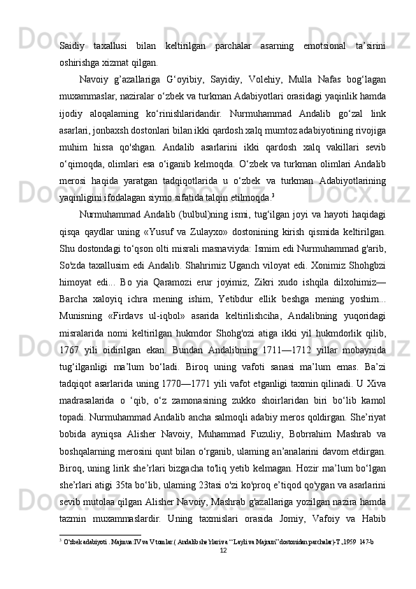 Saidiy     taxallusi     bilan     keltirilgan     parchalar     asarning     emotsional     ta’sirini
oshirishga xizmat qilgan.
Navoiy   g’azallariga   G‘oyibiy,   Sayidiy,   Volehiy,   Mulla   Nafas   bog‘lagan
muxammaslar, naziralar o‘zbek va turkman Adabiyotlari orasidagi yaqinlik hamda
ijodiy   aloqalaming   ko‘rinishlaridandir.   Nurmuhammad   Andalib   go‘zal   link
asarlari, jonbaxsh dostonlari bilan ikki qardosh xalq mumtoz adabiyotining rivojiga
muhim   hissa   qo'shgan.   Andalib   asarlarini   ikki   qardosh   xalq   vakillari   sevib
o‘qimoqda,   olimlari   esa   o‘iganib  kelmoqda.   O‘zbek   va   turkman   olimlari   Andalib
merosi   haqida   yaratgan   tadqiqotlarida   u   o‘zbek   va   turkman   Adabiyotlarining
yaqinligini ifodalagan siymo sifatida talqin etilmoqda. 3
Nurmuhammad   Andalib  (bulbul)ning  ismi,  tug‘ilgan  joyi  va  hayoti  haqidagi
qisqa   qaydlar   uning   «Yusuf   va   Zulayxo»   dostonining   kirish   qismida   keltirilgan.
Shu dostondagi to‘qson olti misrali masnaviyda: Ismim edi Nurmuhammad g'arib,
So'zda taxallusim  edi  Andalib. Shahrimiz Uganch  viloyat  edi. Xonimiz Shohgbzi
himoyat   edi...   Bo   yia   Qaramozi   erur   joyimiz,   Zikri   xudo   ishqila   dilxohimiz—
Barcha   xaloyiq   ichra   mening   ishim,   Yetibdur   ellik   beshga   mening   yoshim...
Munisning   «Firdavs   ul-iqbol»   asarida   keltirilishciha,   Andalibning   yuqoridagi
misralarida   nomi   keltirilgan   hukmdor   Shohg'ozi   atiga   ikki   yil   hukmdorlik   qilib,
1767   yili   oidirilgan   ekan.   Bundan   Andalibning   1711—1712   yillar   mobaynida
tug‘ilganligi   ma’lum   bo‘ladi.   Biroq   uning   vafoti   sanasi   ma’lum   emas.   Ba’zi
tadqiqot asarlarida uning 1770—1771 yili vafot etganligi taxmin qilinadi. U Xiva
madrasalarida   o   ‘qib,   o‘z   zamonasining   zukko   shoirlaridan   biri   bo‘lib   kamol
topadi. Nurmuhammad Andalib ancha salmoqli adabiy meros qoldirgan. She’riyat
bobida   ayniqsa   Alisher   Navoiy,   Muhammad   Fuzuliy,   Bobrrahim   Mashrab   va
boshqalarning merosini qunt bilan o‘rganib, ulaming an’analarini davom etdirgan.
Biroq, uning lirik she’rlari  bizgacha to'liq yetib kelmagan. Hozir  ma’lum bo‘lgan
she’rlari atigi 35ta bo‘lib, ulaming 23tasi o'zi ko'proq e’tiqod qo'ygan va asarlarini
sevib mutolaa qilgan Alisher Navoiy, Mashrab g'azallariga yozilgan nazira hamda
tazmin   muxammaslardir.   Uning   taxmislari   orasida   Jomiy,   Vafoiy   va   Habib
3
  O‘zbek adabiyoti . Majmua:IV va V tomlar.( Andalib she’rlari va “ Layli va Majnun” dostonidan parchalar)-T.,1959  147-b
12 