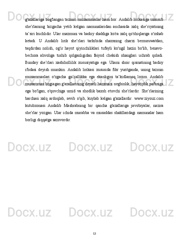 g'azallariga bog'langan tazmin muxammaslar  ham  bor. Andalib lirikasiga mansub
she’rlaming   bizgacha   yetib   kelgan   namunalaridan   anchasida   xalq   she’riyatining
ta’siri kuchlidir. Ular mazmuni va badiiy shakliga ko'ra xalq qo'shiqlariga o'xshab
ketadi.   U   Andalib   lirik   she’rlari   tarkibida   shaxsning   charxi   bemuruwatdan,
taqdirdan   nolish,   og'ir   hayot   qiyinchiliklari   tufayli   ko'ngil   hazin   bo'lib,   benavo-
bechora   ahvoliga   tushib   qolganligidan   faiyod   chekish   ohanglari   uchrab   qoladi.
Bunday   she’rlari   xasbihollilik   xususiyatiga   ega.   Ulami   shoir   qismatining   badiiy
ifodasi   deyish   mumkin.   Andalib   lirikasi   xususida   fikr   yuritganda,   uning   tazmin
muxammaslari   o'zgacha   go‘zallikka   ega   ekanligini   ta’kidlamoq   lozim.   Andalib
muxammas bogiagan g'azallarining deyarli hammasi negbinlik, hayotiylik pafosiga
ega   bo'lgan,   o'quvchiga   umid   va   shodlik   baxsh   etuvchi   she’rlardir.   She’rlarining
barchasi   xalq   ardoqlab,   sevib   o'qib,   kuylab   kelgan   g'azallardir.   www.ziyouz.com
kutubxonasi   Andalib   Mashrabning   bir   qancha   g'azallariga   javobiyalar,   nazira
she’rlar   yozgan.   Ular   ichida   murabba   va   musaddas   shakllaridagi   namunalar   ham
borligi diqqatga sazovordir.
13 