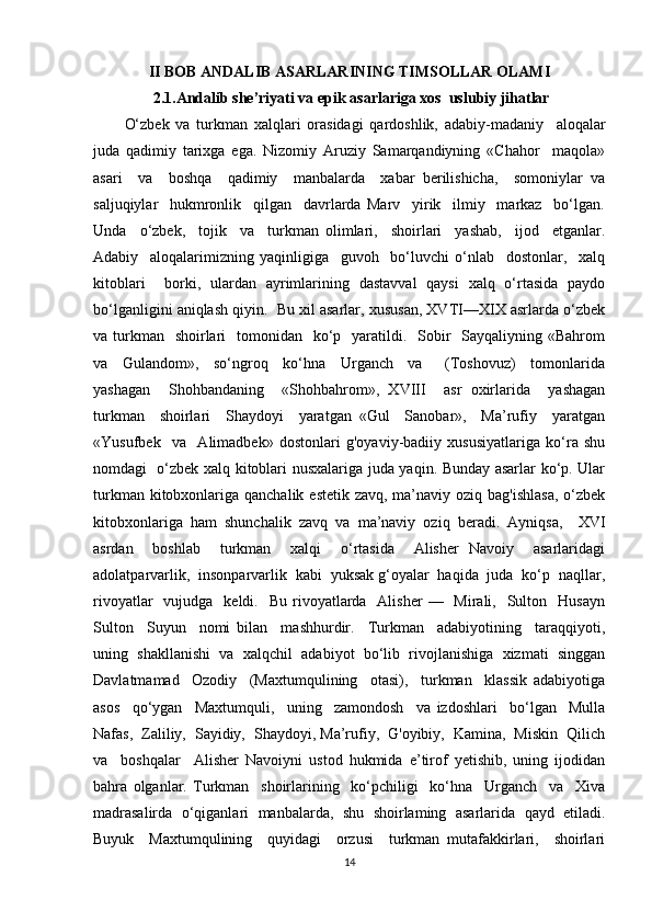 II BOB  ANDALIB ASARLARINING TIMSOLLAR OLAMI
  2.1.Andalib she’riyati va epik asarlariga xos  uslubiy jihatlar
O‘zbek   va   turkman   xalqlari   orasidagi   qardoshlik,   adabiy-madaniy     aloqalar
juda   qadimiy   tarixga   ega.   Nizomiy   Aruziy   Samarqandiyning   «Chahor     maqola»
asari     va     boshqa     qadimiy     manbalarda     xabar   berilishicha,     somoniylar   va
saljuqiylar     hukmronlik     qilgan     davrlarda   Marv     yirik     ilmiy     markaz     bo‘lgan.
Unda     o‘zbek,     tojik     va     turkman   olimlari,     shoirlari     yashab,     ijod     etganlar.
Adabiy     aloqalarimizning   yaqinligiga     guvoh     bo‘luvchi   o‘nlab     dostonlar,     xalq
kitoblari     borki,   ulardan   ayrimlarining   dastavval   qaysi   xalq   o‘rtasida   paydo
bo‘lganligini aniqlash qiyin.  Bu xil asarlar, xususan, XVTI—XIX asrlarda o‘zbek
va turkman    shoirlari    tomonidan   ko‘p   yaratildi.   Sobir    Sayqaliyning «Bahrom
va     Gulandom»,     so‘ngroq     ko‘hna     Urganch     va       (Toshovuz)     tomonlarida
yashagan     Shohbandaning     «Shohbahrom»,   XVIII     asr   oxirlarida     yashagan
turkman     shoirlari     Shaydoyi     yaratgan   «Gul     Sanobar»,     Ma’rufiy     yaratgan
«Yusufbek     va     Alimadbek»   dostonlari   g'oyaviy-badiiy   xususiyatlariga   ko‘ra   shu
nomdagi   o‘zbek xalq kitoblari nusxalariga juda yaqin. Bunday asarlar ko‘p. Ular
turkman kitobxonlariga qanchalik estetik zavq, ma’naviy oziq bag'ishlasa,  o‘zbek
kitobxonlariga   ham   shunchalik   zavq   va   ma’naviy   oziq   beradi.   Ayniqsa,     XVI
asrdan     boshlab     turkman     xalqi     o‘rtasida     Alisher   Navoiy     asarlaridagi
adolatparvarlik,  insonparvarlik  kabi  yuksak g‘oyalar  haqida  juda  ko‘p  naqllar,
rivoyatlar    vujudga   keldi.   Bu  rivoyatlarda   Alisher  —   Mirali,   Sulton    Husayn
Sulton     Suyun     nomi   bilan     mashhurdir.     Turkman     adabiyotining     taraqqiyoti,
uning   shakllanishi   va   xalqchil   adabiyot   bo‘lib   rivojlanishiga   xizmati   singgan
Davlatmamad     Ozodiy     (Maxtumqulining     otasi),     turkman     klassik   adabiyotiga
asos     qo‘ygan     Maxtumquli,     uning     zamondosh     va   izdoshlari     bo‘lgan     Mulla
Nafas,  Zaliliy,  Sayidiy,  Shaydoyi, Ma’rufiy,  G'oyibiy,  Kamina,  Miskin  Qilich
va     boshqalar     Alisher   Navoiyni   ustod   hukmida   e’tirof   yetishib,   uning   ijodidan
bahra   olganlar.   Turkman     shoirlarining     ko‘pchiligi     ko‘hna     Urganch     va     Xiva
madrasalirda   o‘qiganlari   manbalarda,   shu   shoirlaming   asarlarida   qayd   etiladi.
Buyuk     Maxtumqulining     quyidagi     orzusi     turkman   mutafakkirlari,     shoirlari
14 