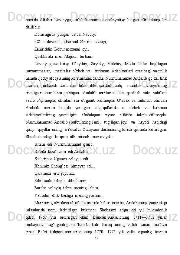 orasida   Alisher   Navoiyga,     o‘zbek   mumtoz   adabiyotiga   boigan   e’tiqodning   bir
dalilidir:
Domangirda  yurgan  ustoz  Navoiy,
«Chor  devon»i,  «Farhod  Shirin»  zuboyi,
Zahiriddin  Bobur mezonal  oyi,
Qoshlarida  men  Majnun  bo bam.
Navoiy   g‘azallariga   G‘oyibiy,   Sayidiy,   Volehiy,   Mulla   Nafas   bog‘lagan
muxammaslar,     naziralar   o‘zbek   va     turkman   Adabiyotlari   orasidagi   yaqinlik
hamda ijodiy aloqalaming ko‘rinishlaridandir. Nurmuhammad Andalib go‘zal lirik
asarlari,   jonbaxsh   dostonlari   bilan   ikki   qardosh   xalq     mumtoz   adabiyotining
rivojiga muhim hissa qo‘shgan.   Andalib   asarlarini   ikki   qardosh   xalq   vakillari
sevib   o‘qimoqda,   olimlari   esa   o‘rganib   kelmoqda.   O‘zbek   va   turkman   olimlari
Andalib   merosi   haqida   yaratgan   tadqiqotlarida   u   o‘zbek   va   turkman
Adabiyotlarining     yaqinligini     ifodalagan     siymo     sifatida     talqin   etilmoqda.
Nurmuhammad   Andalib   (bulbul)ning   ismi,     tug‘ilgan   joyi     va     hayoti     haqidagi
qisqa     qaydlar   uning     «Yusufva   Zulayxo»   dostonining   kirish   qismida   keltirilgan.
Shu dostondagi   to‘qson  olti  misrali  masnaviyda:
Ismim  edi  Nurmuhammad  g'arib,
So‘zda  taxallusim  edi Andalib.
Shahrimiz  Uganch  viloyat  edi.
Xonimiz  Shohg’ozi  himoyat  edi...
Qaramozi  erur joyimiz,
Zikri xudo  ishqila  dilxohimiz—
Barcha  xaloyiq  ichra  mening  ishim,
Yetibdur  ellik  beshga  mening yoshim...
Munisning «Firdavs ul-iqbol» asarida keltirilishciha, Andalibning yuqoridagi
misralarida     nomi     keltirilgan     hukmdor     Shohg'ozi     atiga   ikki     yil     hukmdorlik
qilib,     1767     yili     oidirilgan     ekan.     Bundan   Andalibning     1711—1712     yillar
mobaynida    tug‘ilganligi    ma’lum   bo‘ladi.    Biroq    uning    vafoti     sanasi     ma’lum
emas.  Ba’zi  tadqiqot asarlarida uning  1770—1771  yili  vafot  etganligi  taxmin
15 