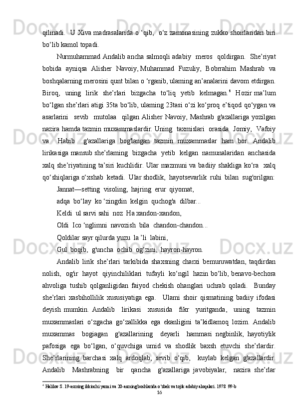 qilinadi.   U Xiva madrasalarida o ‘qib,   o‘z zamonasining zukko shoirlaridan biri
bo‘lib kamol topadi. 
Nurmuhammad Andalib ancha salmoqli adabiy   meros   qoldirgan.   She’riyat
bobida   ayniqsa   Alisher   Navoiy, Muhammad  Fuzuliy,   Bobrrahim   Mashrab  va
boshqalarning merosini qunt bilan o ‘rganib, ulaming an’analarini davom etdirgan.
Biroq,    uning    lirik    she’rlari    bizgacha     to‘liq    yetib    kelmagan. 4
    Hozir   ma’lum
bo‘lgan she’rlari atigi 35ta bo‘lib, ulaming 23tasi o‘zi ko‘proq e’tiqod qo‘ygan va
asarlarini     sevib     mutolaa     qilgan   Alisher   Navoiy,   Mashrab   g'azallariga   yozilgan
nazira hamda tazmin muxammaslardir. Uning   taxmislari   orasida   Jomiy,   Vafoiy
va     Habib     g'azallariga   bog'langan   tazmin   muxammaslar   ham   bor.   Andalib
lirikasiga mansub she’rlaming   bizgacha   yetib   kelgan   namunalaridan   anchasida
xalq she’riyatining ta’siri  kuchlidir. Ular  mazmuni va badiiy shakliga ko‘ra   xalq
qo‘shiqlariga o‘xshab  ketadi.  Ular shodlik,  hayotsevarlik  ruhi  bilan  sug'orilgan:
Jannat—setting  visoling,  hajring  erur  qiyomat,
adqa  bo‘l ау   ko ‘zingdin  kelgin  quchog'a  dilbar...
Keldi  ul sarvi sahi  noz  Ha xandon-xandon,
Oldi  Ico ‘nglimni  navozish  bila  chandon-chandon...
Qoldilar sayr qilurda yuzu  la ’li  labini,
Gul  boqib,  g'uncha  ochib  og‘zini,  hayron-hayron.
Andalib   lirik   she’rlari   tarkibida   shaxsning   charxi   bemuruwatdan,   taqdirdan
nolish,   og'ir   hayot   qiyinchiliklari   tufayli   ko‘ngil   hazin bo‘lib, benavo-bechora
ahvoliga   tushib   qolganligidan   faiyod   chekish   ohanglari   uchrab   qoladi.     Bunday
she’rlari   xasbihollilik   xususiyatiga   ega.     Ulami   shoir   qismatining   badiiy   ifodasi
deyish   mumkin.   Andalib     lirikasi     xususida     fikr     yuritganda,     uning     tazmin
muxammaslari   o‘zgacha   go‘zallikka   ega   ekanligini   ta’kidlamoq   lozim.   Andalib
muxammas     bogiagan     g'azallarining     deyarli     hammasi   negbinlik,   hayotiylik
pafosiga   ega   bo‘lgan,   o‘quvchiga   umid   va   shodlik   baxsh   etuvchi   she’rlardir.
She’rlarining   barchasi   xalq   ardoqlab,   sevib   o‘qib,     kuylab   kelgan   g'azallardir.
Andalib     Mashrabning     bir     qancha     g'azallariga   javobiyalar,     nazira   she’rlar
4
  Halilov S. 19-asrning ikkinchi yarmi va 20-asrning boshlarida o‘zbek va tojik adabiy aloqalari. 1978  99-b
16 