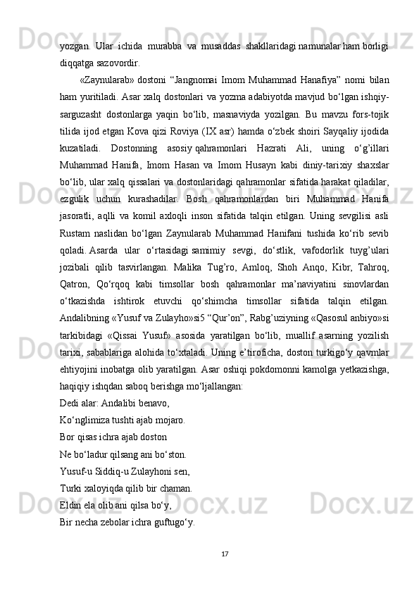 yozgan.  Ular  ichida  murabba  va  musaddas  shakllaridagi namunalar ham borligi
diqqatga sazovordir.
«Zaynularab»   dostoni   “Jangnomai   Imom   Muhammad   Hanafiya”   nomi   bilan
ham yuritiladi. Asar xalq dostonlari va yozma adabiyotda mavjud bo‘lgan ishqiy-
sarguzasht   dostonlarga   yaqin   bo‘lib,   masnaviyda   yozilgan.   Bu   mavzu   fors-tojik
tilida  ijod etgan  Kova  qizi  Roviya  (IX asr)   hamda o‘zbek  shoiri  Sayqaliy  ijodida
kuzatiladi.   Dostonning   asosiy   qahramonlari   Hazrati   Ali ,   uning   o‘g’illari
Muhammad   Hanifa,   Imom   Hasan   va   Imom   Husayn   kabi   diniy-tari х iy   sha х slar
bo‘lib, ular   х alq qissalari va dostonlaridagi qahramonlar sifatida harakat qiladilar,
ezgulik   uchun   kurashadilar.   Bosh   qahramonlardan   biri   Muhammad   Hanifa
jasoratli,   aqlli   va   komil   axloqli   inson   sifatida   talqin   etilgan.   Uning   sevgilisi   asli
Rustam   naslidan   bo‘lgan   Zaynularab   Muhammad   Hanifani   tushida   ko‘rib   sevib
qoladi.   Asarda   ular   o‘rtasidagi   samimiy   s е vgi ,   do‘stlik,   vafodorlik   tuyg’ulari
jozibali   qilib   tasvirlangan.   Malika   Tug’ro,   Amloq,   Shoh   Anqo,   Kibr,   Tahroq,
Qatron,   Qo‘rqoq   kabi   timsollar   bosh   qahramonlar   ma’naviyatini   sinovlardan
o‘tkazishda   ishtirok   etuvchi   qo‘shimcha   timsollar   sifatida   talqin   etilgan.
Andalibning   «Yusuf va Zulayho»si5   “Qur’on”, Rabg’uziyning «Qasosul anbiyo»si
tarkibidagi   «Qissai   Yusuf»   asosida   yaratilgan   bo‘lib,   muallif   asarning   yozilish
tarixi,   sabablariga   alohida   to‘xtaladi.   Uning  e’tiroficha,   doston   turkigo‘y  qavmlar
ehtiyojini inobatga olib yaratilgan. Asar oshiqi pokdomonni kamolga yetkazishga,
haqiqiy ishqdan saboq berishga mo‘ljallangan:
Dedi alar: Andalibi benavo,
Ko‘nglimiza tushti ajab mojaro.
Bor   qisas ichra ajab doston
Ne bo‘ladur qilsang ani bo‘ston.
Yusuf-u Siddiq-u Zulayhoni sen,
Turki xaloyiqda qilib bir chaman.
Eldin ela olib ani qilsa bo‘y,
Bir necha zebolar ichra guftugo‘y.
17 