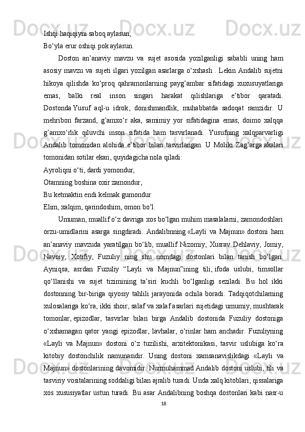 Ishqi haqiqiyni saboq aylasun,
Bo‘yla erur oshiqi pok aylasun.
Doston   an’anaviy   mavzu   va   sujet   asosida   yozilganligi   sababli   uning   ham
asosiy   mavzu  va  sujeti   ilgari  yozilgan  asarlarga   o‘xshash  .  Lekin  Andalib  sujetni
hikoya   qilishda   ko‘proq   qahramonlarning   payg’ambar   sifatidagi   xuxusuyatlariga
emas,   balki   real   inson   singari   harakat   qilishlariga   e’tibor   qaratadi.
Dostonda   Yusuf   aql-u   idrok ,   donishmandlik,   muhabbatda   sadoqat   ramzidir.   U
mehribon   farzand,   g’amxo‘r   aka,   samimiy   yor   sifatidagina   emas,   doimo   xalqqa
g’amxo‘rlik   qiluvchi   inson   sifatida   ham   tasvirlanadi.   Yusufning   xalqparvarligi
Andalib   tomonidan   alohida   e’tibor   bilan   tasvirlangan.   U   Moliki   Zag’arga   akalari
tomonidan sotilar ekan , quyidagicha nola qiladi:
Ayroliqni o‘ti, dardi yomondur,
Otamning boshina oxir zamondur,
Bu ketmaktin endi kelmak gumondur
Elim, xalqim,   qarindoshim , omon bo‘l.
Umuman, muallif o‘z davriga xos bo‘lgan muhim masalalarni, zamondoshlari
orzu-umidlarini   asarga   singdiradi.   Andalibnning   «Layli   va   Majnun»   dostoni   ham
an’anaviy   mavzuda   yaratilgan   bo‘lib,   muallif   Nizomiy,   Xusrav   Dehlaviy,   Jomiy,
Navoiy,   Xotifiy,   Fuzuliy   ning   shu   nomdagi   dostonlari   bilan   tanish   bo‘lgan.
Ayniqsa,   asrdan   Fuzuliy   “Layli   va   Majnun”ining   tili,   ifoda   uslubi ,   timsollar
qo‘llanishi   va   sujet   tizimining   ta’siri   kuchli   bo‘lganligi   seziladi.   Bu   hol   ikki
dostonning   bir-biriga   qiyosiy   tahlili   jarayonida   ochila   boradi.   Tadqiqotchilarning
х ulosalariga ko‘ra, ikki shoir, salaf va  х alaf asarlari suj е tidagi umumiy, mushtarak
tomonlar,   epizodlar ,   tasvirlar   bilan   birga   Andalib   dostonida   Fuzuliy   dostoniga
o‘ х shamagan   qator   yangi   epizodlar,   lavhalar,   o‘rinlar   ham   anchadir.   Fuzuliyning
«Layli   va   Majnun»   dostoni   o‘z   tuzilishi,   ar х it е ktonikasi,   tasvir   uslubiga   ko‘ra
kitobiy   dostonchilik   namunasidir.   Uning   dostoni   х amsanavislikdagi   «Layli   va
Majnun» dostonlarining davomidir. Nurmuhammad   Andalib dostoni uslubi , tili va
tasviriy vositalarining soddaligi bilan ajralib turadi. Unda  х alq kitoblari, qissalariga
х os   х ususiyatlar   ustun   turadi.   Bu   asar   Andalibning  boshqa   dostonlari   kabi   nasr-u
18 