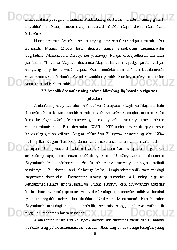 nazm   aralash   yozilgan.   Umuman,   Andalibning   dostonlari   tarkibida   uning   g’azal,
murabba’,   maktub,   mu х ammas,   mustazod   shakllaridagi   sh е ’rlaridan   ham
k е ltiriladi.
Nurmuhammad Andalib asarlari keyingi davr shoirlari ijodiga samarali ta’sir
ko‘rsatdi.   Munis,   Muxlis   kabi   shoirlar   uning   g’azallariga   muxammaslar
bog’ladilar.   Maxtumquli,   Rizoiy,   Zoriy,   Zavqiy,   Furqat   kabi   ijodkorlar   naziralar
yaratishdi. “Layli  va Majnun”  dostonida Majnun  tilidan sayyodga  qarata aytilgan
«Sayding   qo‘yab е r   sayyod,   dilpora   ekan   m е nd е k»   misrasi   bilan   boshlanuvchi
mu х ammasdan   ta’sirlanib,   Furqat   musaddas   yaratdi.   Bunday   adabiy   dallilardan
yana ko‘p k е ltirish mumkin.
2.2.Andalib dostonlarining an’ana bilan bog’liq hamda o‘ziga xos
jihatlari
Andalibning   «Zaynularab»,     «Yusuf   va     Zulayxo»,   «Layli   va   Majnun»   kabi
dostonlari klassik   dostonchilik hamda o‘zbek   va turkman xalqlari orasida ancha
keng   tarqalgan   «Xalq   kitoblari»ning     eng     yaxshi     xususiyatlarini     o‘zida
mujassamlantiradi.       Bu     dostonlar     XVIII—XIX   asrlar   davomida   qayta-qayta
ko‘chirilgan, chop  etilgan.  Biigina  «Yusuf va  Zulayxo»  dostonining  o‘zi  1904-
1912  yillari Kogon, Toshkent, Samarqand, Buxoro shaharlarida olti marta nashr
qilingan.   Uning   yuqorida   zikr   etilgan   uch   dostoni   ham   xalq   qissalariga     xos
an’analaiga   ega,   nasru   nazm   shaklida   yozilgan.   U   «Zaynularab»     dostonida
Zaynularab   bilan   Muhammad   Hanifa   o‘rtasidagi   samimiy     sevgini   jozibali
tasvirlaydi.     Bu   doston   janri   e’tiboriga   ko‘ra,     ishqiyqahramonlik   xarakteridagi
sarguzasht   dostondir.     Dostonning   asosiy   qahramonlari   Ali,   uning   o‘g'illari
Muhammad   Hanifa,  Imom   Hasan   va    Imom     Husayn     kabi   diniy-tarixiy  shaxslar
bo‘lsa  ham,  ular xalq qissalari  va  dostonlaridagi  qahramonlar  sifatida  harakat
qiladilar,   ezgulik     uchun     kurashadilar.     Dostonda     Muhammad     Hanifa     bilan
Zaynularab   orasidagi   sadoqatli   do‘stlik,   samimiy   sevgi,   bir-biriga   vafodorlik
tuyg'ulari mahorat bilan tasvirlanadi.
Andalibning «Yusuf va Zulayxo» dostoni shu turkumda yaratilgan an’anaviy
dostonlaming yetuk namunalaridan biridir.   Shoiming bu dostoniga Rabg'uziyning
19 