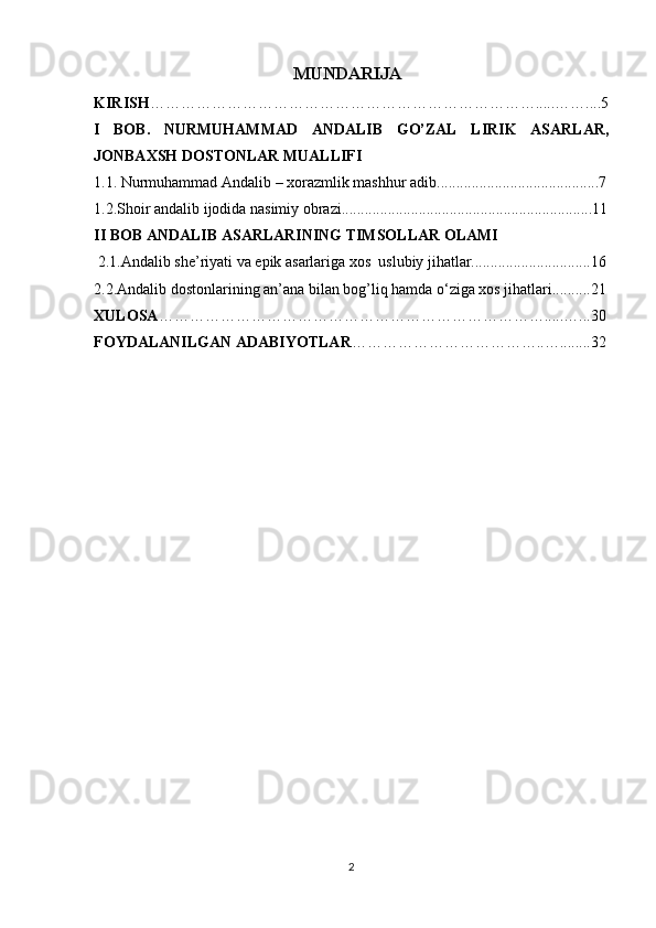 MUNDARIJA
KIRISH ………………………………………………………………… ..... …….... 5
I   BOB.   NURMUHAMMAD   ANDALIB   GO’ZAL   LIRIK   ASARLAR,
JONBAXSH DOSTONLAR MUALLIFI
1.1. Nurmuhammad Andalib – xorazmlik mashhur adib..........................................7
1.2.Shoir andalib ijodida nasimiy obrazi.................................................................11
II BOB  ANDALIB ASARLARINING TIMSOLLAR OLAMI
  2.1.Andalib she’riyati va epik asarlariga xos  uslubiy jihatlar...............................16
2.2.Andalib dostonlarining an’ana bilan bog’liq hamda o‘ziga xos jihatlari..........21
XULOSA ………………………………………………………………….....…... 30
FOYDALANILGAN ADABIYOTLAR ………………………………..…........32
2 