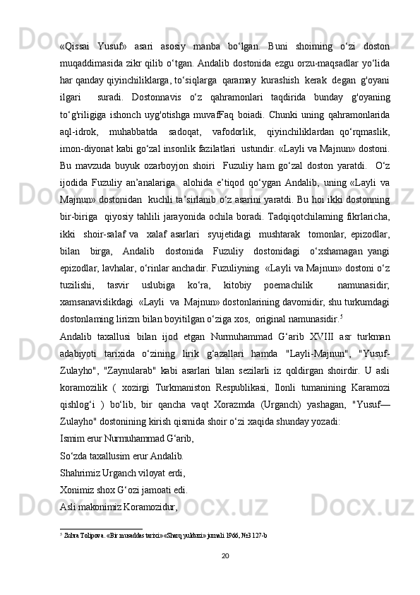 «Qissai   Yusuf»   asari   asosiy   manba   bo‘lgan.   Buni   shoiming   o‘zi   doston
muqaddimasida  zikr  qilib o‘tgan.  Andalib dostonida  ezgu  orzu-maqsadlar  yo‘lida
har qanday qiyinchiliklarga, to‘siqlarga  qaramay  kurashish  kerak  degan  g'oyani
ilgari     suradi.   Dostonnavis   o‘z   qahramonlari   taqdirida   bunday   g'oyaning
to‘g'riligiga   ishonch   uyg'otishga   muvafFaq   boiadi.   Chunki   uning   qahramonlarida
aql-idrok,     muhabbatda     sadoqat,     vafodorlik,     qiyinchiliklardan   qo‘rqmaslik,
imon-diyonat kabi go‘zal insonlik fazilatlari  ustundir. «Layli va Majnun» dostoni.
Bu   mavzuda   buyuk   ozarboyjon   shoiri     Fuzuliy   ham   go‘zal   doston   yaratdi.     O‘z
ijodida   Fuzuliy   an’analariga     alohida   e’tiqod   qo‘ygan   Andalib,   uning   «Layli   va
Majnun» dostonidan   kuchli ta’sirlanib o‘z asarini yaratdi. Bu hoi ikki dostonning
bir-biriga    qiyosiy   tahlili   jarayonida  ochila   boradi.  Tadqiqotchilaming  fikrlaricha,
ikki     shoir-salaf   va     xalaf   asarlari     syujetidagi     mushtarak     tomonlar,   epizodlar,
bilan     birga,     Andalib     dostonida     Fuzuliy     dostonidagi     o‘xshamagan   yangi
epizodlar, lavhalar, o‘rinlar anchadir. Fuzuliyning  «Layli va Majnun» dostoni o‘z
tuzilishi,   tasvir   uslubiga   ko‘ra,   kitobiy   poemachilik     namunasidir;
xamsanavislikdagi  «Layli  va  Majnun» dostonlarining davomidir, shu turkumdagi
dostonlaming lirizm bilan boyitilgan o‘ziga xos,  original namunasidir. 5
Andalib   taxallusi   bilan   ijod   etgan   Nurmuhammad   G‘arib   XVIII   asr   turkman
adabiyoti   tarixida   o‘zining   lirik   g‘azallari   hamda   " Layli-Majnun",   "Yusuf-
Zulayho",   "Zaynularab"   kabi   asarlari   bilan   sezilarli   iz   qoldirgan   shoirdir.   U   asli
koramozilik   (   xozirgi   Turkmaniston   Respublikasi,   Ilonli   tumanining   Karamozi
qishlog‘i   )   bo‘lib,   bir   qancha   vaqt   Xorazmda   (Urganch)   yashagan,   " Yusuf —
Zulayho" dostonining kirish qismida shoir o‘zi xaqida shunday yozadi:
Ismim erur Nurmuhammad G‘arib,
So‘zda taxallusim erur Andalib.
Shahrimiz Urganch viloyat erdi,
Xonimiz shox G‘ozi jamoati edi.
Asli makonimiz Koramozidur,
5
  Zuhra Tolipova. «Bir  musaddas tarixi»   « Sharq yulduzi» jurnali  1966 , № 3   127-b
20 