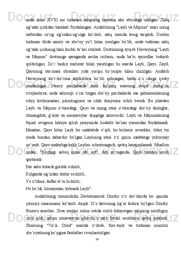 unda   shoir   XVIII   asr   turkman   xalqining   hayotini   aks   ettirishga   intilgan.   Xalq
og‘zaki ijodidan barakali foydalangan. Andalibning "Layli va Majnun" asari uning
vafotidan   so‘ng   og‘izdan-og‘izga   ko‘chib,   xalq   orasida   keng   tarqaldi.   Doston
turkman   tilida   nasriy   va   she’riy   yo‘l   bilan   yozilgan   bo‘lib,   unda   turkman   xalq
og‘zaki ijodining ham kuchli ta’siri seziladi. Dostonning syujeti Navoiyning "Layli
va   Majnun"   dostoniga   qaraganda   ancha   ixcham,   unda   ba’zi   epizodlar   tushirib
qoldirilgan.   Zo‘r   badiiy   mahorat   bilan   yaratilgan   bu   asarda   Layli,   Qays,   Zayd,
Qaysning   ota-onasi   obrazlari   juda   yorqin   bo‘yoqlar   bilan   chizilgan.   Andalib
Navoiyning   ko‘r-ko‘rona   takdidchisi   bo‘lib   qolmagan,   balki   o‘z   ishiga   ijodiy
yondashgan.   Nasriy   parchalarda   shoir   ko‘proq   asarning   syujet   chizig‘ini
rivojlantirsa,   unda   salmoqli   o‘rin   tutgan   she’riy   parchalarda   esa   qahramonlarning
ruhiy   kechinmalari,   psixologiyasi   va   ichki   dunyosini   ochib   beradi.   Bu   jihatdan
Layli   va   Majnun   o‘rtasidagi,   Qays   va   uning   otasi   o‘rtasidagi   she’riy   dialoglar,
shuningdek,   g‘azal   va   masnaviylar   diqqatga   sazovordir.   Layli   va   Majnunlarning
fojiali   sevgisini   hikoya   qilish   jarayonida   Andalib   ba’zan   yumordan   foydalanadi.
Masalan,   Qays   bilan   Layli   bir   maktabda   o‘qib,   bir-birlarini   sevadilar,   lekin   tez
orada   bundan   xabardor   bo‘lgan   Laylining   otasi   o‘z   qizini   maktabga   yubormay
qo‘yadi. Qays maktabga kelib Laylini uchratmagach, qattiq hayajonlanadi. Muallim
undan:   "Kechagi   saboq   nima   edi,   ayt",   deb   so‘raganda,   Qays   b unday   javob
qaytaradi:
Har sabo kelardi guldek ochilib,
Kulganda og‘zidan durlar sochilib,
Yo o‘ldimi, kafan to‘ni bichilib,
Ne bo‘ldi, bilmayman, kelmadi Layli?
Andalibning   zamondoshi   Davlatmamed   Ozodiy   o‘z   she’rlarida   bir   qancha
ijtimoiy   muammoni   ko‘tarib   chi q di.   O‘z   davrining   ilg‘or   kishisi   bo‘lgan   Ozodiy
Buxoro   amirlari,   Xiva   xonlari   zulmi   ostida   ezilib   kelayotgan   xalqning   ozodligini
orzu   qildi,   xalqni   xonavayron   qiluvchi   o‘zaro   feodal   urushlarni   qattiq   qoraladi.
Shoirning   "Va’zi   Ozod"   asarida   o‘zbek,   fors-tojik   va   turkman   mumtoz
she’riyatining ko‘pgina fazilatlari rivojlantirilgan.
26 