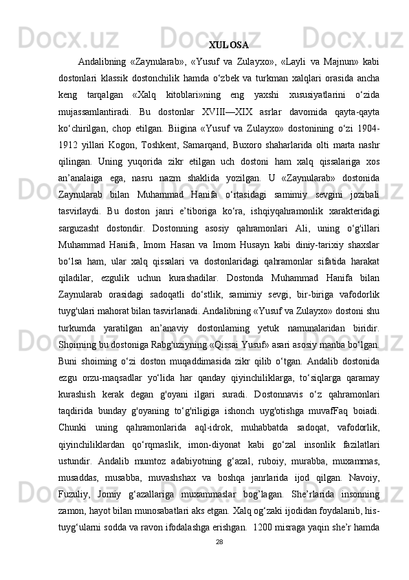 XULOSA
Andalibning   «Zaynularab»,   «Yusuf   va   Zulayxo»,   «Layli   va   Majnun»   kabi
dostonlari   klassik   dostonchilik   hamda   o‘zbek   va   turkman   xalqlari   orasida   ancha
keng   tarqalgan   «Xalq   kitoblari»ning   eng   yaxshi   xususiyatlarini   o‘zida
mujassamlantiradi.   Bu   dostonlar   XVIII—XIX   asrlar   davomida   qayta-qayta
ko‘chirilgan,   chop   etilgan.   Biigina   «Yusuf   va   Zulayxo»   dostonining   o‘zi   1904-
1912   yillari   Kogon,   Toshkent,   Samarqand,   Buxoro   shaharlarida   olti   marta   nashr
qilingan.   Uning   yuqorida   zikr   etilgan   uch   dostoni   ham   xalq   qissalariga   xos
an’analaiga   ega,   nasru   nazm   shaklida   yozilgan.   U   «Zaynularab»   dostonida
Zaynularab   bilan   Muhammad   Hanifa   o‘rtasidagi   samimiy   sevgini   jozibali
tasvirlaydi.   Bu   doston   janri   e’tiboriga   ko‘ra,   ishqiyqahramonlik   xarakteridagi
sarguzasht   dostondir.   Dostonning   asosiy   qahramonlari   Ali,   uning   o‘g'illari
Muhammad   Hanifa,   Imom   Hasan   va   Imom   Husayn   kabi   diniy-tarixiy   shaxslar
bo‘lsa   ham,   ular   xalq   qissalari   va   dostonlaridagi   qahramonlar   sifatida   harakat
qiladilar,   ezgulik   uchun   kurashadilar.   Dostonda   Muhammad   Hanifa   bilan
Zaynularab   orasidagi   sadoqatli   do‘stlik,   samimiy   sevgi,   bir-biriga   vafodorlik
tuyg'ulari mahorat bilan tasvirlanadi. Andalibning «Yusuf va Zulayxo» dostoni shu
turkumda   yaratilgan   an’anaviy   dostonlaming   yetuk   namunalaridan   biridir.
Shoiming bu dostoniga Rabg'uziyning «Qissai Yusuf» asari asosiy manba bo‘lgan.
Buni   shoiming   o‘zi   doston   muqaddimasida   zikr   qilib   o‘tgan.   Andalib   dostonida
ezgu   orzu-maqsadlar   yo‘lida   har   qanday   qiyinchiliklarga,   to‘siqlarga   qaramay
kurashish   kerak   degan   g'oyani   ilgari   suradi.   Dostonnavis   o‘z   qahramonlari
taqdirida   bunday   g'oyaning   to‘g'riligiga   ishonch   uyg'otishga   muvafFaq   boiadi.
Chunki   uning   qahramonlarida   aql-idrok,   muhabbatda   sadoqat,   vafodorlik,
qiyinchiliklardan   qo‘rqmaslik,   imon-diyonat   kabi   go‘zal   insonlik   fazilatlari
ustundir.   Andalib   mumtoz   adabiyotning   g‘azal,   ruboiy,   murabba,   muxammas,
musaddas,   musabba,   muvashshax   va   boshqa   janrlarida   ijod   qilgan.   Navoiy,
Fuzuliy,   Jomiy   g‘azallariga   muxammaslar   bog’lagan.   She’rlarida   insonning
zamon, hayot bilan munosabatlari aks etgan. Xalq og‘zaki ijodidan foydalanib, his-
tuyg‘ularni sodda va ravon ifodalashga erishgan.  1200 misraga yaqin she’r hamda
28 