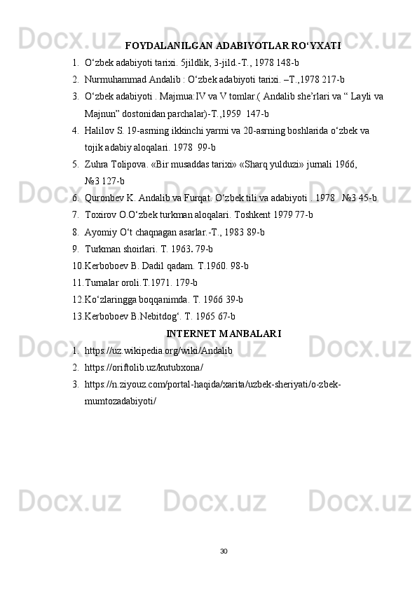 FOYDALANILGAN ADABIYOTLAR RO‘YXATI
1. O‘zbek adabiyoti tarixi. 5jildlik, 3-jild.-T., 1978 148-b
2. Nurmuhammad Andalib : O‘zbek adabiyoti tarixi. –T.,1978 217-b
3. O‘zbek adabiyoti . Majmua:IV va V tomlar.( Andalib she’rlari va “ Layli va 
Majnun” dostonidan parchalar)-T.,1959  147-b
4. Halilov S. 19-asrning ikkinchi yarmi va 20-asrning boshlarida o‘zbek va 
tojik adabiy aloqalari. 1978  99-b
5. Zuhra Tolipova. «Bir  musaddas tarixi»   « Sharq yulduzi» jurnali  1966 , 
№ 3   127-b
6. Quronbev K. Andali b  va Furqat. O‘zbek tili va adabiyoti . 1978   №3  45-b
7. Toxirov O.O‘zbek turkman aloqalari. Toshkent 1979  77-b
8. Ayomiy O‘t chaqnagan asarlar.-T., 1983 89-b
9. Turkman shoirlari. T.  1963 .  79-b
10. Kerboboev B. Dadil qadam. T.1960.  98-b
11. Turnalar oroli.T.1971.  179-b
12. Ko‘zlaringga boqqanimda. T. 1966  39-b 
13. Kerboboev B.Nebitdog‘. T. 1965  67-b
INTERNET MANBALARI
1. https://uz.wikipedia.org/wiki/Andalib 
2. https://oriftolib.uz/kutubxona/ 
3. https://n.ziyouz.com/portal-haqida/xarita/uzbek-sheriyati/o-zbek-
mumtozadabiyoti/ 
30 