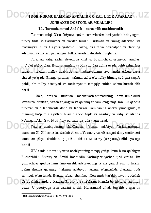 I BOB. NURMUHAMMAD ANDALIB GO‘ZAL LIRIK ASARLAR,
JONBAXSH DOSTONLAR MUALLIFI
1.1. Nurmuhammad Andalib – xorazmlik mashhur adib
Turkman   xalqi   O‘rta   Osiyoda   qadim   zamonlardan   beri   yashab   kelayotgan,
turkiy   tilda   so‘zlashuvchi   xalqlardan   biridir.   Turkman   xalqining   adabiyoti   va
madaniyati,   O‘rta   Osiyoda   yashovchi   qozoq,   qirg`iz   va   qoraqalpoq   xalqlarining
adabiyoti va madaniyati singari, folklar asarlari shaklida rivojlandi.
Turkman   xalqi   asrlar   davomida   chet   el   bosqinchilari-eroniylar,   arablar,
mo‘g`ul istilochilari, Buxoro amirlari va Xiva xonlari zulmi ostida qolib kelganligi
sababli,   turkman   milliy   adabiyoti   va   madaniyatining   rivojlanishi   uchun   zarur
sharoit yo‘q edi. Shunga qaramay, turkman xalqi o‘z milliy tilining sofligini saqlab
qoldi,   o‘z   milliy   adabiyoti   va   madaniyatini   taraqqiy   ettirish   uchun   kurash   olib
bordi.
        Xalq    orasida    turkman    mehnatkash ommasining    orzu- umidlarini
kuylovchi ertaklar, dostonlar, angula va qo‘shiqlar ham keng tarqalgan. Bir qancha
turkman   xalq   latifalarida   dono   va   tadbirkor   Kaminaning   obrazi   yaratilganki,   u
o‘zining   ko‘p   xususiyatlari   bilan   o‘zbek,   tojik   va   ozarbayjon   xalq   latifalarida
ko‘ringan Afandi va Mushfiqiy obrazlariga juda yaqin turadi. 1
Yozma   adabiyotining   shakllanishi.   Yozma   adabiyot   Turkmanistonda
taxminan XI-XII asrlarda, dastlab Ahmad Yassaviy va Ali singari diniy motivlarni
tarannum   qilgan   shoirlarning   ijodi   ta`siri   ostida   turkiy   (chig`atoy)   tilida   yuzaga
keladi.
XIV asrda turkman yozma adabiyotining taraqqiyotiga katta hissa qo‘shgan
Burhoniddin   Sivosiy   va   Sayid   Imoniddin   Nasimiylar   yashab   ijod   etdilar.   Bu
yozuvchilar   ijodida   ham   diniy-mistik   adabiyotning   ta`siri   yaqqol   sezilib   turadi.
Lekin   shunga   qaramay,   turkman   adabiyoti   tarixini   o‘rganishda   ularning   ijodi
salmoqli o‘rin tutadi. Buning sababi shundaki, Xorazmda tug`ilib, hayotini Kichik
Osiyo shaharlarida o‘tkazgan Sivosiy o‘z she`rlarini birinchi bo‘lib turkman tilida
yozdi.   U   poeziyaga   aruz   vaznini   kiritdi.   Hunarmand   oilada   tug`ilib   o‘sgan   va
1
  O‘zbek adabiyoti tarixi. 5jildlik, 3-jild.-T., 1978 148-b
5 