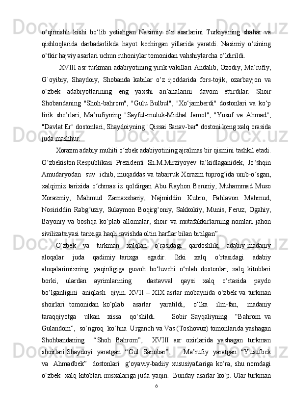 o‘qimishli   kishi   bo‘lib   yetishgan   Nasimiy   o‘z   asarlarini   Turkiyaning   shahar   va
qishloqlarida   darbadarlikda   hayot   kechirgan   yillarida   yaratdi.   Nasimiy   o‘zining
o‘tkir hajviy asarlari uchun ruhoniylar tomonidan vahshiylarcha o‘ldirildi.
XVIII asr turkman adabiyotining yirik vakillari Andalib, Ozodiy, Ma`rufiy,
G`oyibiy,   Shaydoiy,   Shobanda   kabilar   o‘z   ijoddarida   fors-tojik,   ozarbayjon   va
o‘zbek   adabiyotlarining   eng   yaxshi   an’analarini   davom   ettirdilar.   Shoir
Shobandaning   "Shoh-bahrom",   "Gulu   Bulbul",   "Xo‘jamberdi"   dostonlari   va   ko‘p
lirik   she’rlari,   Ma’rufiyning   "Sayful-muluk-Midhal   Jamol",   "Yusuf   va   Ahmad",
"Davlat Er" dostonlari, Shaydoiyning "Qissai Sanav-bar" dostoni keng xalq orasida
juda mashhur.
Xorazm adabiy muhiti o zbek adabiyotining ajralmas bir qismini tashkil etadi.ʻ
O zbekiston Respublikasi  Prezidenti  Sh.M.Mirziyoyev  ta’kidlaganidek,  Jo shqin	
ʻ ʻ
Amudaryodan   suv   ichib, muqaddas va tabarruk Xorazm tuprog ida unib-o sgan,	
ʻ ʻ
xalqimiz   tarixida   o chmas   iz   qoldirgan   Abu   Rayhon   Beruniy,   Muhammad   Muso	
ʻ
Xorazmiy,   Mahmud   Zamaxshariy,   Najmiddin   Kubro,   Pahlavon   Mahmud,
Nosiriddin   Rabg uziy,   Sulaymon   Boqirg oniy,   Sakkokiy,   Munis,   Feruz,   Ogahiy,	
ʻ ʻ
Bayoniy   va   boshqa   ko plab   allomalar,   shoir   va   mutafakkirlarning   nomlari   jahon	
ʻ
sivilizatsiyasi tarixiga haqli ravishda oltin harflar bilan bitilgan” . 
O‘zbek     va     turkman     xalqlari     o‘rasidagi     qardoshlik,     adabiy-madaniy
aloqalar     juda     qadimiy   tarixga     egadir.     Ikki     xalq     o‘rtasidagi     adabiy
aloqalarimizning   yaqinligiga  guvoh  bo‘luvchi  o‘nlab  dostonlar,  xalq  kitoblari
borki,     ulardan     ayrimlarining         dastavval     qaysi     xalq     o‘rtasida     paydo
bo‘lganligini     aniqlash     qiyin.   XVII   –   XIX   asrlar   mobaynida   o‘zbek   va   turkman
shoirlari   tomonidan   ko‘plab     asarlar     yaratildi,     o‘lka     ilm-fan,     madaniy
taraqqiyotga     ulkan     xissa     qo‘shildi.         Sobir   Sayqaliyning     “Bahrom   va
Gulandom”,  so‘ngroq  ko‘hna  Urganch va Vas (Toshovuz) tomonlarida yashagan
Shohbandaning       “Shoh   Bahrom”,       XVIII    asr    oxirlarida   yashagan   turkman
shoirlari Shaydoyi   yaratgan   “Gul   Sanobar”,           Ma’rufiy   yaratgan   “Yusufbek
va     Ahmadbek”     dostonlari     g‘oyaviy-badiiy   xususiyatlariga   ko‘ra,   shu   nomdagi
o‘zbek   xalq kitoblari nusxalariga juda yaqin.   Bunday asarlar ko‘p. Ular turkman
6 