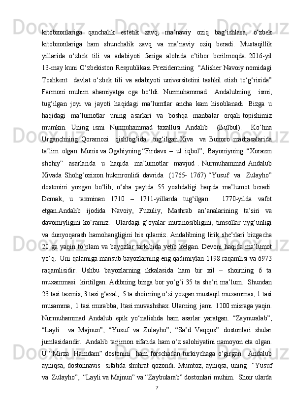 kitobxonlariga   qanchalik   estetik   zavq,   ma’naviy   oziq   bag‘ishlasa,   o‘zbek
kitobxonlariga   ham   shunchalik   zavq   va   ma’naviy   oziq   beradi.   Mustaqillik
yillarida   o‘zbek   tili   va   adabiyoti   faniga   alohida   e’tibor   berilmoqda. 2016-yil
13-may kuni O‘zbekiston Respublikasi Prezidentining   “Alisher Navoiy nomidagi
Toshkent     davlat   o‘zbek   tili   va   adabiyoti   universitetini   tashkil   etish   to‘g‘risida”
Farmoni   muhim   ahamiyatga   ega   bo‘ldi.   Nurmuhammad     Andalubning     ismi,
tug‘ilgan  joyi  va  jayoti  haqidagi  ma’lumtlar  ancha  kam  hisoblanadi.  Bizga  u
haqidagi     ma’lumotlar     uning     asarlari     va     boshqa     manbalar     orqali   topishimiz
mumkin.   Uning   ismi   Nurmuhammad   taxallusi   Andalib     (Bulbul).     Ko‘hna
Urganchning   Qoramozi     qishlog‘ida     tug‘ilgan.Xiva     va   Buxoro   madrasalarida
ta lim  olgan. Munis va Ogahiyning “Firdavs  –  ul  iqbol”,  Bayoniyning  “Xorazmʼ
shohiy”     asarlarida     u     haqida     ma’lumotlar     mavjud   .   Nurmuhammad   Andalub
Xivada   Shohg‘ozixon   hukmronlidi   davrida     (1765-   1767)   “Yusuf     va     Zulayho”
dostonini   yozgan   bo‘lib,   o‘sha   paytda   55   yoshdaligi   haqida   ma’lumot   beradi.
Demak,   u   taxminan   1710   –   1711-yillarda   tug‘ilgan.     1770-yilda   vafot
etgan.Andalib   ijodida   Navoiy,   Fuzuliy,   Mashrab   an’analarining   ta’siri   va
davomiyligini   ko‘ramiz.     Ulardagi   g‘oyalar   mutanosibligini,   timsollar   uyg‘unligi
va   dunyoqarash   hamohangligini   his   qilamiz.   Andalibning   lirik   she’rlari   bizgacha
20 ga yaqin to‘plam  va bayozlar tarkibida yetib kelgan. Devoni haqida ma’lumot
yo‘q.  Uni qalamiga mansub bayozlarning eng qadimiylari 1198 raqamlisi va 6973
raqamlisidir.   Ushbu    bayozlarning   ikkalasida    ham    bir    xil    –   shoirning   6   ta
muxammasi   kiritilgan. Adibning bizga bor yo‘g‘i 35 ta she’ri ma’lum.   Shundan
23 tasi taxmis, 3 tasi g‘azal,  5 ta shoirning o‘zi yozgan mustaqil muxammas, 1 tasi
musamma,  1 tasi murabba, 1tasi muvashshax. Ularning  jami  1200 misraga yaqin.
Nurmuhammad  Andalub  epik  yo‘nalishda  ham  asarlar  yaratgan.  “Zaynuralab”,
“Layli     va   Majnun”,   “Yusuf   va   Zulayho”,   “Sa’d   Vaqqos”   dostonlari   shular
jumlasidandir.   Andalib tarjimon sifatida ham o‘z salohiyatini namoyon eta olgan.
U   “Mirza     Hamdam”   dostonini     ham   forschadan   turkiychaga   o‘girgan.     Andalub
ayniqsa,   dostonnavis     sifatida   shuhrat   qozondi.   Mumtoz,   ayniqsa,   uning     “Yusuf
va  Zulayho”,  “Layli va Majnun” va “Zaybularab” dostonlari muhim.  Shoir ularda
7 