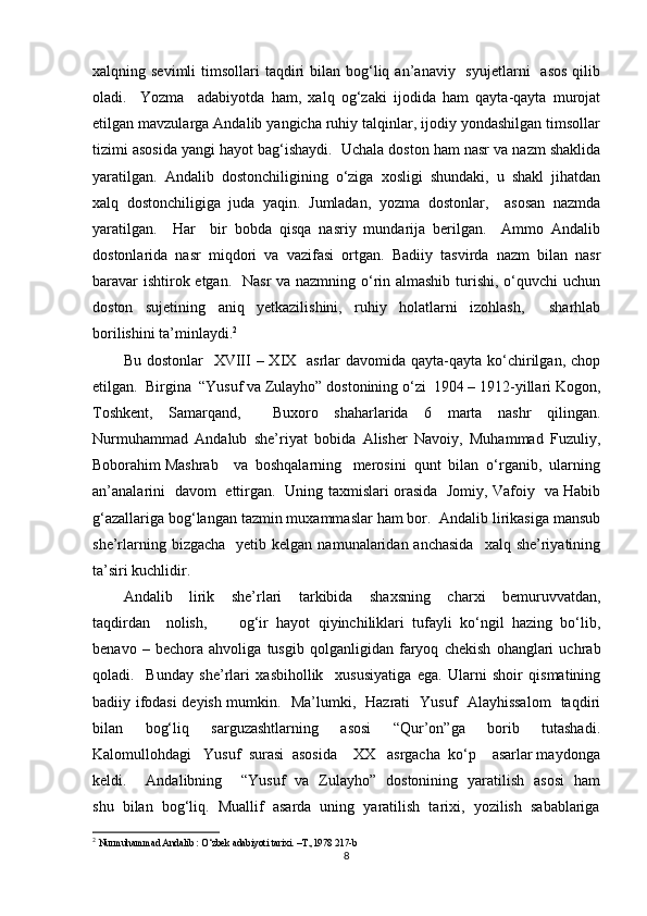 xalqning sevimli  timsollari  taqdiri  bilan  bog‘liq  an’anaviy    syujetlarni     asos   qilib
oladi.     Yozma     adabiyotda   ham,   xalq   og‘zaki   ijodida   ham   qayta-qayta   murojat
etilgan mavzularga Andalib yangicha ruhiy talqinlar, ijodiy yondashilgan timsollar
tizimi asosida yangi hayot bag‘ishaydi.  Uchala doston ham nasr va nazm shaklida
yaratilgan.  Andalib  dostonchiligining  o‘ziga  xosligi  shundaki,  u  shakl  jihatdan
xalq   dostonchiligiga   juda   yaqin.   Jumladan,   yozma   dostonlar,     asosan   nazmda
yaratilgan.     Har     bir   bobda   qisqa   nasriy   mundarija   berilgan.     Ammo   Andalib
dostonlarida   nasr   miqdori   va   vazifasi   ortgan.   Badiiy   tasvirda   nazm   bilan   nasr
baravar  ishtirok etgan.   Nasr va nazmning o‘rin almashib turishi, o‘quvchi  uchun
doston   sujetining   aniq   yetkazilishini,   ruhiy   holatlarni   izohlash,     sharhlab
borilishini ta’minlaydi. 2
  
Bu dostonlar    XVIII  – XIX   asrlar  davomida qayta-qayta ko‘chirilgan, chop
etilgan.  Birgina  “Yusuf va Zulayho” dostonining o‘zi  1904 – 1912-yillari Kogon,
Toshkent,   Samarqand,     Buxoro   shaharlarida   6   marta   nashr   qilingan.
Nurmuhammad   Andalub   she’riyat   bobida   Alisher   Navoiy,   Muhammad   Fuzuliy,
Boborahim Mashrab    va  boshqalarning   merosini  qunt  bilan  o‘rganib,  ularning
an’analarini   davom   ettirgan.   Uning taxmislari orasida   Jomiy, Vafoiy   va Habib
g‘azallariga bog‘langan tazmin muxammaslar ham bor.  Andalib lirikasiga mansub
she’rlarning  bizgacha   yetib  kelgan  namunalaridan  anchasida    xalq  she’riyatining
ta’siri kuchlidir.   
Andalib     lirik     she’rlari     tarkibida     shaxsning     charxi     bemuruvvatdan,
taqdirdan     nolish,         og‘ir   hayot   qiyinchiliklari   tufayli   ko‘ngil   hazing   bo‘lib,
benavo   –   bechora   ahvoliga   tusgib   qolganligidan   faryoq   chekish   ohanglari   uchrab
qoladi.     Bunday   she’rlari   xasbihollik     xususiyatiga   ega.   Ularni   shoir   qismatining
badiiy ifodasi deyish mumkin.   Ma’lumki,   Hazrati   Yusuf   Alayhissalom   taqdiri
bilan     bog‘liq     sarguzashtlarning     asosi     “Qur’on”ga     borib     tutashadi.
Kalomullohdagi   Yusuf  surasi  asosida    XX   asrgacha  ko‘p    asarlar maydonga
keldi.       Andalibning       “Yusuf   va   Zulayho”   dostonining   yaratilish   asosi   ham
shu  bilan  bog‘liq.  Muallif  asarda  uning  yaratilish  tarixi,  yozilish  sabablariga
2
  Nurmuhammad Andalib : O‘zbek adabiyoti tarixi. –T.,1978 217-b
8 