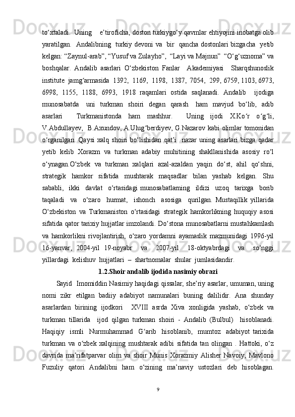 to‘xtaladi.  Uning    e’tiroficha, doston turkiygo‘y qavmlar ehtiyojini inobatga olib
yaratilgan.   Andalibning   turkiy devoni va   bir   qancha dostonlari bizgacha   yetib
kelgan: “Zaynul-arab”, “Yusuf va Zulayho”,  “Layi va Majnun”  “O‘g‘uznoma” va
boshqalar.   Andalib   asarlari   O‘zbekiston   Fanlar     Akademiyasi     Sharqshunoslik
institute  jamg armasida  1392,  1169,  1198,  1387,  7054,  299, 6759, 1103, 6973,ʻ
6998,   1155,   1188,   6993,   1918   raqamlari   ostida   saqlanadi.   Andalib     ijodiga
munosabatda       uni     turkman    shoiri    degan    qarash       ham     mavjud    bo‘lib,    adib
asarlari         Turkmanistonda     ham     mashhur.         Uning     ijodi     X.Ko r     o g li,	
ʻ ʻ ʻ
V.Abdullayev,   B.Axundov, A.Ulug berdiyev, G.Nazarov kabi olimlar tomonidan	
ʻ
o rganilgan.   Qaysi   xalq   shoiri   bo‘lishidan   qat’i     nazar   uning   asarlari   bizga   qadar	
ʻ
yetib   kelib   Xorazm   va   turkman   adabiy   muhitining   shakllanishida   asosiy   ro‘l
o‘ynagan.O‘zbek   va   turkman   xalqlari   azal-azaldan   yaqin   do‘st,   ahil   qo‘shni,
strategik     hamkor     sifatida     mushtarak     maqsadlar     bilan     yashab     kelgan.     Shu
sababli,     ikki     davlat     o‘rtasidagi   munosabatlarning     ildizi     uzoq     tarixga     borib
taqaladi     va     o‘zaro     hurmat,     ishonch     asosiga     qurilgan.   Mustaqillik   yillarida
O‘zbekiston   va   Turkmaniston   o‘rtasidagi   strategik   hamkorlikning   huquqiy   asosi
sifatida qator tarixiy hujjatlar imzolandi. Do‘stona munosabatlarni mustahkamlash
va   hamkorlikni   rivojlantirish,   o‘zaro   yordamni   ayamaslik   mazmunidagi   1996-yil
16-yanvar,   2004-yil   19-noyabr     va     2007-yil     18-oktyabrdagi     va     so‘nggi
yillardagi  kelishuv  hujjatlari  –  shartnomalar  shular  jumlasidandir.
1.2.Shoir andalib ijodida nasimiy obrazi
Sayid   Imomiddin Nasimiy haqidagi qissalar, she’riy asarlar, umuman, uning
nomi   zikr   etilgan   badiiy   adabiyot   namunalari   buning   dalilidir.   Ana   shunday
asarlardan   birining   ijodkori     XVIII   asrda   Xiva   xonligida   yashab,   o‘zbek   va
turkman   tillarida     ijod   qilgan   turkman   shoiri   -   Andalib   (Bulbul)     hisoblanadi.
Haqiqiy     ismli     Nurmuhammad     G arib     hisoblanib,     mumtoz     adabiyot   tarixida	
ʻ
turkman   va   o zbek   xalqining   mushtarak   adibi   sifatida   tan   olingan   .   Hattoki,   o‘z	
ʻ
davrida   ma rifatparvar   olim   va   shoir   Munis   Xorazmiy   Alisher   Navoiy,   Mavlono	
ʼ
Fuzuliy   qatori   Andalibni   ham   o‘zining   ma’naviy   ustozlari   deb   hisoblagan.
9 