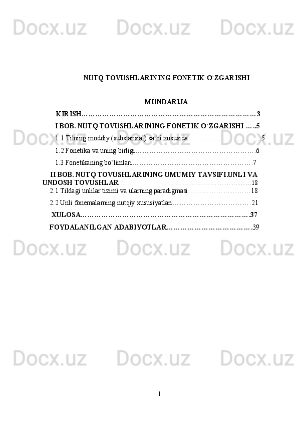 NUTQ TOVUSHLARINING FONETIK O`ZGARISHI
MUNDARIJA
KIRISH…………………………………………………………………3
       I BOB.  NUTQ TOVUSHLARINING FONETIK O`ZGARISHI  …..5
  1.1 Tilning moddiy (substansial) sathi xususida…………………………..5
   1.2 Fonetika va uning birligi…………………………………………….6
       1.3 Fonetikaning bo‘limlari…………………………………………….7
      II BOB.  NUTQ TOVUSHLARINING UMUMIY TAVSIFI . UNLI VA 
UNDOSH TOVUSHLAR ………………………………………………… 18
    2.1 Tildagi unlilar tizimi va ularning paradigmasi………………………18
    2.2 Unli fonemalarning nutqiy xususiyatlari…………………………….21
     XULOSA……………………………………………………………….37
    FOYDALANILGAN ADABIYOTLAR………………………………. 39
1
