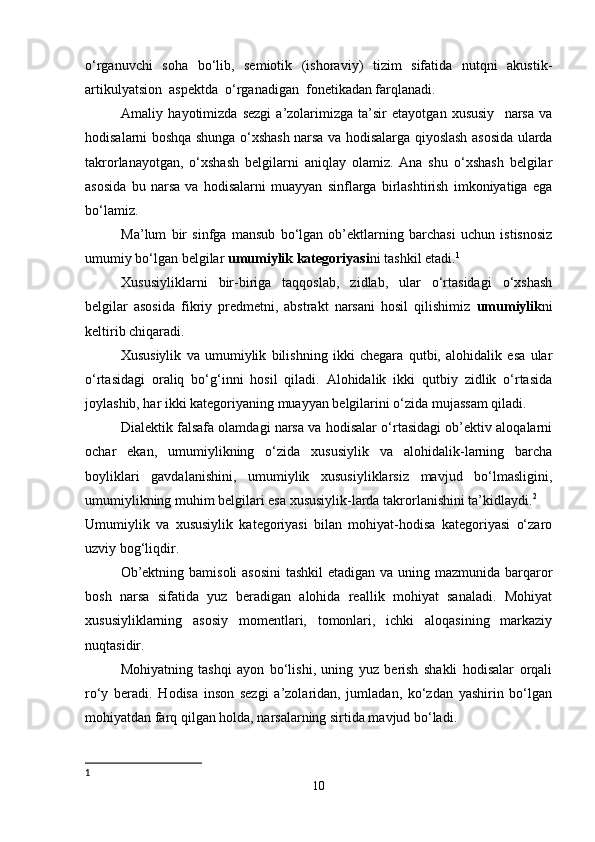 o‘rganuvchi   soha   bo‘lib,   semiotik   (ishoraviy)   tizim   sifatida   nutqni   akustik-
artikulyatsion  aspektda  o‘rganadigan  fonetikadan farqlanadi. 
Amaliy   hayotimizda   sezgi   a’zolarimizga   ta’sir   etayotgan   xususiy     narsa   va
hodisalarni boshqa shunga o‘xshash narsa va hodisalarga qiyoslash asosida ularda
takrorlanayotgan,   o‘xshash   belgilarni   aniqlay   olamiz.   Ana   shu   o‘xshash   belgilar
asosida   bu   narsa   va   hodisalarni   muayyan   sinflarga   birlashtirish   imkoniyatiga   ega
bo‘lamiz. 
Ma’lum   bir   sinfga   mansub   bo‘lgan   ob’ektlarning   barchasi   uchun   istisnosiz
umumiy bo‘lgan belgilar  umumiylik kategoriyasi ni tashkil etadi. 1
 
Xususiyliklarni   bir-biriga   taqqoslab,   zidlab,   ular   o‘rtasidagi   o‘xshash
belgilar   asosida   fikriy   predmetni,   abstrakt   narsani   hosil   qilishimiz   umumiylik ni
keltirib chiqaradi. 
Xususiylik   va   umumiylik   bilishning   ikki   chegara   qutbi,   alohidalik   esa   ular
o‘rtasidagi   oraliq   bo‘g‘inni   hosil   qiladi.   Alohidalik   ikki   qutbiy   zidlik   o‘rtasida
joylashib, har ikki kategoriyaning muayyan belgilarini o‘zida mujassam qiladi. 
Dialektik falsafa olamdagi narsa va hodisalar o‘rtasidagi ob’ektiv aloqalarni
ochar   ekan,   umumiylikning   o‘zida   xususiylik   va   alohidalik-larning   barcha
boyliklari   gavdalanishini,   umumiylik   xususiyliklarsiz   mavjud   bo‘lmasligini,
umumiylikning muhim belgilari esa xususiylik-larda takrorlanishini ta’kidlaydi. 2
 
Umumiylik   va   xususiylik   kategoriyasi   bilan   mohiyat-hodisa   kategoriyasi   o‘zaro
uzviy bog‘liqdir. 
Ob’ektning bamisoli  asosini  tashkil  etadigan va uning mazmunida barqaror
bosh   narsa   sifatida   yuz   beradigan   alohida   reallik   mohiyat   sanaladi.   Mohiyat
xususiyliklarning   asosiy   momentlari,   tomonlari,   ichki   aloqasining   markaziy
nuqtasidir. 
Mohiyatning   tashqi   ayon   bo‘lishi,   uning   yuz   berish   shakli   hodisalar   orqali
ro‘y   beradi.   Hodisa   inson   sezgi   a’zolaridan,   jumladan,   ko‘zdan   yashirin   bo‘lgan
mohiyatdan farq qilgan holda, narsalarning sirtida mavjud bo‘ladi. 
1
10