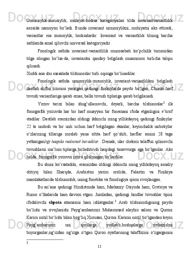 Umumiylik-xususiylik,   mohiyat-hodisa   kategoriyalari   tilda   invariantvariantlilik
asosida   namoyon   bo‘ladi.   Bunda   invariant   umumiylikni,   mohiyatni   aks   ettiradi,
variantlar   esa   xususiylik,   hodisalardir.   Invariant   va   variantlilik   tilning   barcha
sathlarida amal qiluvchi universal kategoriyadir. 
Fonologik   sathda   invariant-variantlilik   munosabati   ko‘pchilik   tomonidan
tilga   olingan   bo‘lsa-da,   invariantni   qanday   belgilash   muammosi   turlicha   talqin
qilinadi. 
Xuddi ana shu masalada tilshunoslar turli oqimga bo‘linadilar. 
Fonologik   sathda   umumiylik-xususiylik,   invariant-variantlilikni   belgilash
dastlab   alifbo   tizimini   yaratgan   qadimgi   finikiylarda   paydo   bo‘lgan.   Chunki   harf
tovush variantlariga qarab emas, balki tovush tiplariga qarab belgilanadi. 
Yozuv   tarixi   bilan   shug‘ullanuvchi,   deyarli,   barcha   tilshunoslar 2
  ilk
fonografik   yozuvda   har   bir   harf   muayyan   bir   fonemani   ifoda   etganligini   e’tirof
etadilar.   Dastlab   eramizdan   oldingi   ikkinchi   ming   yillikdayoq   qadimgi   finikiylar
22   ta   undosh   va   bir   unli   uchun   harf   belgilagan   ekanlar,   keyinchalik   nabotiylar
o‘zlarining   tillariga   moslab   yana   oltita   harf   qo‘shib,   harflar   sonini   28   taga
yetkazgan ligi haqida malumot beradilar. . Demak, ular cheksiz talaffuz qilinuvchi
tovushlarni  ma’lum  tiplarga birlashtirish  haqidagi   tasavvurga  ega bo‘lganlar. Aks
holda, fonografik yozuvni ixtiro qilolmagan bo‘lardilar. 
Bu   shuni   ko‘rsatadiki,   eramizdan   oldingi   ikkinchi   ming   yillikdayoq   amaliy
ehtiyoj   bilan   Sharqda,   Arabiston   yarim   orolida,   Falastin   va   Finikiya
mamlakatlarida tilshunoslik, uning fonetika va fonologiya qismi rivojlangan. 
Bu   an’ana   qadimgi   Hindistonda   ham,   Markaziy   Osiyoda   ham,   Gretsiya   va
Rumo   o‘lkalarida   ham   davom   etgan.   Jumladan,   qadimgi   hindlar   tovushlar   tipini
ifodalovchi   shpota   atamasini   ham   ishlatganlar. 2
  Arab   tilshunosligining   paydo
bo‘lishi   va   rivojlanishi   Payg‘ambarimiz   Muhammad   alayhis   salom   va   Quroni
Karim nozil bo‘lishi bilan bog‘liq.Xususan, Quroni Karimn nozil bo‘lgandan keyin
Payg‘ambarimiz   uni   qorilarga   yodlatib,boshqalarga   yetkazishni
buyurganlar,og‘izdan   og‘izga   o‘tgan   Quron   oyatlarining   talaffuzini   o‘zgarganini
2
11 