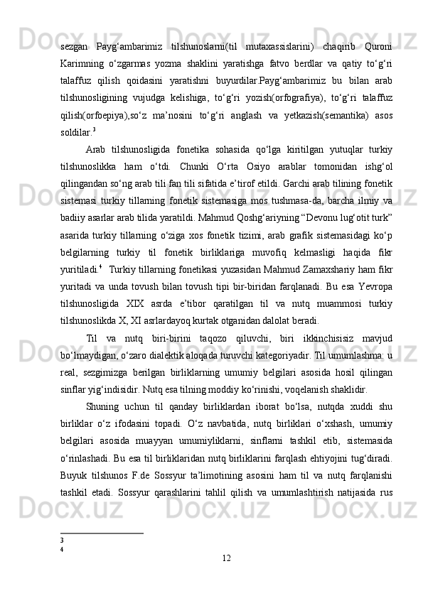 sezgan   Payg‘ambarimiz   tilshunoslarni(til   mutaxassislarini)   chaqirib   Quroni
Karimning   o‘zgarmas   yozma   shaklini   yaratishga   fatvo   berdlar   va   qatiy   to‘g‘ri
talaffuz   qilish   qoidasini   yaratishni   buyurdilar.Payg‘ambarimiz   bu   bilan   arab
tilshunosligining   vujudga   kelishiga,   to‘g‘ri   yozish(orfografiya),   to‘g‘ri   talaffuz
qilish(orfoepiya),so‘z   ma’nosini   to‘g‘ri   anglash   va   yetkazish(semantika)   asos
soldilar. 3
 
Arab   tilshunosligida   fonetika   sohasida   qo‘lga   kiritilgan   yutuqlar   turkiy
tilshunoslikka   ham   o‘tdi.   Chunki   O‘rta   Osiyo   arablar   tomonidan   ishg‘ol
qilingandan so‘ng arab tili fan tili sifatida e’tirof etildi. Garchi arab tilining fonetik
sistemasi   turkiy   tillarning   fonetik   sistemasiga   mos   tushmasa-da,   barcha   ilmiy   va
badiiy asarlar arab tilida yaratildi. Mahmud Qoshg‘ariyning “Devonu lug‘otit turk”
asarida   turkiy   tillarning   o‘ziga   xos   fonetik   tizimi,   arab   grafik   sistemasidagi   ko‘p
belgilarning   turkiy   til   fonetik   birliklariga   muvofiq   kelmasligi   haqida   fikr
yuritiladi. 4
   Turkiy tillarning fonetikasi yuzasidan Mahmud Zamaxshariy ham fikr
yuritadi   va   unda   tovush   bilan   tovush   tipi   bir-biridan   farqlanadi.   Bu   esa   Yevropa
tilshunosligida   XIX   asrda   e’tibor   qaratilgan   til   va   nutq   muammosi   turkiy
tilshunoslikda X, XI asrlardayoq kurtak otganidan dalolat beradi. 
Til   va   nutq   biri-birini   taqozo   qiluvchi,   biri   ikkinchisisiz   mavjud
bo‘lmaydigan, o‘zaro dialektik aloqada turuvchi kategoriyadir. Til umumlashma: u
real,   sezgimizga   berilgan   birliklarning   umumiy   belgilari   asosida   hosil   qilingan
sinflar yig‘indisidir. Nutq esa tilning moddiy ko‘rinishi, voqelanish shaklidir. 
Shuning   uchun   til   qanday   birliklardan   iborat   bo‘lsa,   nutqda   xuddi   shu
birliklar   o‘z   ifodasini   topadi.   O‘z   navbatida,   nutq   birliklari   o‘xshash,   umumiy
belgilari   asosida   muayyan   umumiyliklarni,   sinflarni   tashkil   etib,   sistemasida
o‘rinlashadi. Bu esa til birliklaridan nutq birliklarini farqlash ehtiyojini tug‘diradi.
Buyuk   tilshunos   F.de   Sossyur   ta’limotining   asosini   ham   til   va   nutq   farqlanishi
tashkil   etadi.   Sossyur   qarashlarini   tahlil   qilish   va   umumlashtirish   natijasida   rus
3
4
12