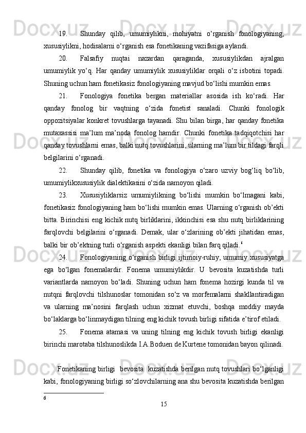 19. Shunday   qilib,   umumiylikni,   mohiyatni   o‘rganish   fonologiyaning,
xususiylikni, hodisalarni o‘rganish esa fonetikaning vazifasiga aylandi. 
20. Falsafiy   nuqtai   nazardan   qaraganda,   xususiylikdan   ajralgan
umumiylik   yo‘q.   Har   qanday   umumiylik   xususiyliklar   orqali   o‘z   isbotini   topadi.
Shuning uchun ham fonetikasiz fonologiyaning mavjud bo‘lishi mumkin emas.  
21. Fonologiya   fonetika   bergan   materiallar   asosida   ish   ko‘radi.   Har
qanday   fonolog   bir   vaqtning   o‘zida   fonetist   sanaladi.   Chunki   fonologik
oppozitsiyalar  konkret tovushlarga tayanadi. Shu bilan birga, har qanday fonetika
mutaxassisi   ma’lum   ma’noda   fonolog   hamdir.   Chunki   fonetika   tadqiqotchisi   har
qanday tovushlarni emas, balki nutq tovushlarini, ularning ma’lum bir tildagi farqli
belgilarini o‘rganadi. 
22. Shunday   qilib,   fonetika   va   fonologiya   o‘zaro   uzviy   bog‘liq   bo‘lib,
umumiylikxususiylik dialektikasini o‘zida namoyon qiladi.  
23. Xususiyliklarsiz   umumiylikning   bo‘lishi   mumkin   bo‘lmagani   kabi,
fonetikasiz fonologiyaning ham bo‘lishi mumkin emas. Ularning o‘rganish ob’ekti
bitta. Birinchisi  eng kichik nutq birliklarini, ikkinchisi  esa  shu  nutq birliklarining
farqlovchi   belgilarini   o‘rganadi.   Demak,   ular   o‘zlarining   ob’ekti   jihatidan   emas,
balki bir ob’ektning turli o‘rganish aspekti ekanligi bilan farq qiladi. 6
 
24. Fonologiyaning   o‘rganish   birligi   ijtimoiy-ruhiy,   umumiy   xususiyatga
ega   bo‘lgan   fonemalardir.   Fonema   umumiylikdir.   U   bevosita   kuzatishda   turli
variantlarda   namoyon   bo‘ladi.   Shuning   uchun   ham   fonema   hozirgi   kunda   til   va
nutqni   farqlovchi   tilshunoslar   tomonidan   so‘z   va   morfemalarni   shakllantiradigan
va   ularning   ma’nosini   farqlash   uchun   xizmat   etuvchi,   boshqa   moddiy   mayda
bo‘laklarga bo‘linmaydigan tilning eng kichik tovush birligi sifatida e’tirof etiladi. 
25. Fonema   atamasi   va   uning   tilning   eng   kichik   tovush   birligi   ekanligi
birinchi marotaba tilshunoslikda I.A.Boduen de Kurtene tomonidan bayon qilinadi.
Fonetikaning birligi  bevosita  kuzatishda berilgan nutq tovushlari bo‘lganligi
kabi, fonologiyaning birligi so‘zlovchilarning ana shu bevosita kuzatishda berilgan
6
15
