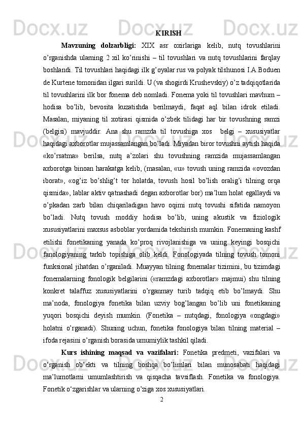 KIRISH
Mavzuning   dolzarbligi:   XIX   asr   oxirlariga   kelib,   nutq   tovushlarini
o’rganishda   ularning   2   xil   ko’rinishi   –   til   tovushlari   va   nutq   tovushlarini   farqlay
boshlandi. Til tovushlari haqidagi ilk g’oyalar rus va polyak tilshunosi I.A.Boduen
de Kurtene tomonidan ilgari surildi. U (va shogirdi Krushevskiy) o’z tadqiqotlarida
til tovushlarini ilk bor fonema deb nomladi. Fonema yoki til tovushlari mavhum –
hodisa   bo’lib,   bevosita   kuzatishda   berilmaydi,   faqat   aql   bilan   idrok   etiladi.
Masalan,   miyaning   til   xotirasi   qismida   o’zbek   tilidagi   har   bir   tovushning   ramzi
(belgisi)   mavjuddir.   Ana   shu   ramzda   til   tovushiga   xos     belgi   –   xususiyatlar
haqidagi axborotlar mujassamlangan bo’ladi. Miyadan biror tovushni aytish haqida
«ko’rsatma»   berilsa,   nutq   a’zolari   shu   tovushning   ramzida   mujassamlangan
axborotga binoan harakatga kelib, (masalan,  «u» tovush uning ramzida «ovozdan
iborat»,   «og’iz   bo’shlig’t   tor   holatda,   tovush   hosil   bo’lish   oralig’i   tilning   orqa
qismida», lablar aktiv qatnashadi degan axborotlar bor) ma’lum holat egallaydi va
o’pkadan   zarb   bilan   chiqariladigan   havo   oqimi   nutq   tovushi   sifatida   namoyon
bo’ladi.   Nutq   tovush   moddiy   hodisa   bo’lib,   uning   akustik   va   fiziologik
xususiyatlarini maxsus asboblar yordamida tekshirish mumkin. Fonemaning kashf
etilishi   fonetikaning   yanada   ko’proq   rivojlanishiga   va   uning   keyingi   bosqichi
fanologiyaning   tarkib   topishiga   olib   keldi.   Fonologiyada   tilning   tovush   tomoni
funksional  jihatdan o’rganiladi. Muayyan  tilning fonemalar  tizimini, bu tizimdagi
fonemalarning   fonologik   belgilarini   («ramzdagi   axborotlar»   majmui)   shu   tilning
konkret   talaffuz   xususiyatlarini   o’rganmay   turib   tadqiq   etib   bo’lmaydi.   Shu
ma’noda,   fonologiya   fonetika   bilan   uzviy   bog’langan   bo’lib   uni   fonetikaning
yuqori   bosqichi   deyish   mumkin.   (Fonetika   –   nutqdagi,   fonologiya   «ongdagi»
holatni   o’rganadi).   Shuning   uchun,   fonetika   fonologiya   bilan   tilning   material   –
ifoda rejasini o’rganish borasida umumiylik tashkil qiladi.
Kurs   ishining   maqsad   va   vazifalari :   Fonetika   predmeti,   vazifalari   va
o‘rganish   ob’ekti   va   tilning   boshqa   bo’limlari   bilan   munosabati   haqidagi
ma’lumotlarni   umumlashtirish   va   qisqacha   tavsiflash.   Fonetika   va   fonologiya.
Fonetik o‘zgarishlar va ularning o’ziga xos xususiyatlari.
2