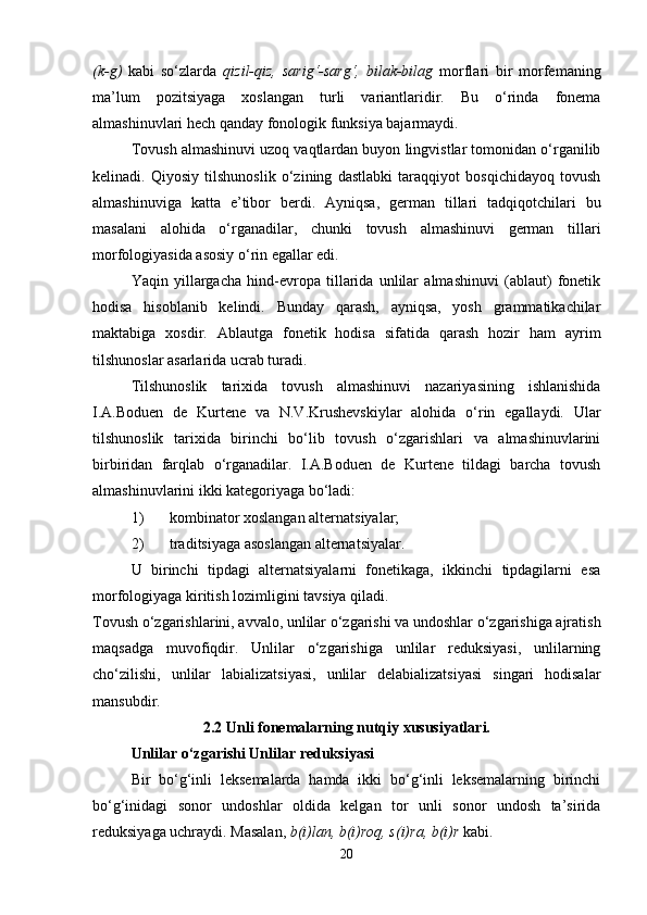 (k-g)   kabi   so‘zlarda   qizil-qiz,   sarig‘-sarg‘,   bilak-bilag   morflari   bir   morfemaning
ma’lum   pozitsiyaga   xoslangan   turli   variantlaridir.   Bu   o‘rinda   fonema
almashinuvlari hech qanday fonologik funksiya bajarmaydi. 
Tovush almashinuvi uzoq vaqtlardan buyon lingvistlar tomonidan o‘rganilib
kelinadi.   Qiyosiy   tilshunoslik   o‘zining   dastlabki   taraqqiyot   bosqichidayoq   tovush
almashinuviga   katta   e’tibor   berdi.   Ayniqsa,   german   tillari   tadqiqotchilari   bu
masalani   alohida   o‘rganadilar,   chunki   tovush   almashinuvi   german   tillari
morfologiyasida asosiy o‘rin egallar edi. 
Yaqin   yillargacha   hind-evropa   tillarida   unlilar   almashinuvi   (ablaut)   fonetik
hodisa   hisoblanib   kelindi.   Bunday   qarash,   ayniqsa,   yosh   grammatikachilar
maktabiga   xosdir.   Ablautga   fonetik   hodisa   sifatida   qarash   hozir   ham   ayrim
tilshunoslar asarlarida ucrab turadi. 
Tilshunoslik   tarixida   tovush   almashinuvi   nazariyasining   ishlanishida
I.A.Boduen   de   Kurtene   va   N.V.Krushevskiylar   alohida   o‘rin   egallaydi.   Ular
tilshunoslik   tarixida   birinchi   bo‘lib   tovush   o‘zgarishlari   va   almashinuvlarini
birbiridan   farqlab   o‘rganadilar.   I.A.Boduen   de   Kurtene   tildagi   barcha   tovush
almashinuvlarini ikki kategoriyaga bo‘ladi: 
1)   kombinator xoslangan alternatsiyalar; 
2)   traditsiyaga asoslangan alternatsiyalar. 
U   birinchi   tipdagi   alternatsiyalarni   fonetikaga,   ikkinchi   tipdagilarni   esa
morfologiyaga kiritish lozimligini tavsiya qiladi. 
Tovush o‘zgarishlarini, avvalo, unlilar o‘zgarishi va undoshlar o‘zgarishiga ajratish
maqsadga   muvofiqdir.   Unlilar   o‘zgarishiga   unlilar   reduksiyasi,   unlilarning
cho‘zilishi,   unlilar   labializatsiyasi,   unlilar   delabializatsiyasi   singari   hodisalar
mansubdir. 
2.2 Unli fonemalarning nutqiy xususiyatlari.
Unlilar o‘zgarishi Unlilar reduksiyasi
Bir   bo‘g‘inli   leksemalarda   hamda   ikki   bo‘g‘inli   leksemalarning   birinchi
bo‘g‘inidagi   sonor   undoshlar   oldida   kelgan   tor   unli   sonor   undosh   ta’sirida
reduksiyaga uchraydi. Masalan,  b(i)lan, b(i)roq, s(i)ra, b(i)r  kabi. 
20