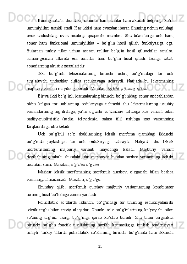 Buning   sababi   shundaki,   sonorlar   ham,   unlilar   ham   akustik   belgisiga   ko‘ra
umumiylikni tashkil etadi. Har ikkisi ham ovozdan iborat. Shuning uchun unlidagi
ovoz   undoshdagi   ovoz   hisobiga   qisqarishi   mumkin.   Shu   bilan   birga   unli   ham,
sonor   ham   funksional   umumiylikka   –   bo‘g‘in   hosil   qilish   funksiyasiga   ega.
Bulardan   turkiy   tillar   uchun   asosan   unlilar   bo‘g‘in   hosil   qiluvchilar   sanalsa,
roman-german   tillarida   esa   sonorlar   ham   bo‘g‘in   hosil   qiladi.   Bunga   sabab
sonorlarning akustik xossalaridir. 
Ikki   bo‘g‘inli   leksemalarning   birinchi   ochiq   bo‘g‘inidagi   tor   unli
sirg‘aluvchi   undoshlar   oldida   reduksiyaga   uchraydi.   Natijada   bu   leksemaning
majburiy varianti maydonga keladi. Masalan,  k(i)shi, p(i)shiq, q(i)zil.  
Bir va ikki bo‘g‘inli lesemalarning birinchi bo‘g‘inidagi sonor undoshlardan
oldin   kelgan   tor   unlilarning   reduksiyaga   uchrashi   shu   leksemalarning   uslubiy
variantlarining   tug‘ilishiga,   ya’ni   og‘zaki   so‘zlashuv   uslubiga   xos   variant   bilan
badiiy-publitsistik   (radio,   televidenie,   sahna   tili)   uslubga   xos   variantning
farqlanishiga olib keladi. 
Uch   bo‘g‘inli   so‘z   shakllarining   leksik   morfema   qismidagi   ikkinchi
bo‘g‘inda   joylashgan   tor   unli   reduksiyaga   uchraydi.   Natijada   shu   leksik
morfemalarning   majburiy   varianti   maydonga   keladi.   Majburiy   variant
deyilishining   sababi   shundaki,   shu   qurshovda   bundan   boshqa   variantning   kelishi
mumkin emas. Masalan,  o‘g‘ilim o‘g‘lim.  
Mazkur   leksik   morfemaning   morfemik   qurshovi   o‘zgarishi   bilan   boshqa
variantiga almashinadi. Masalan,  o‘g‘ilga. 
Shunday   qilib,   morfemik   qurshov   majburiy   variantlarning   kombinator
turining hosil bo‘lishiga zamin yaratadi. 
Polisillabik   so‘zlarda   ikkinchi   bo‘g‘indagi   tor   unlining   reduksiyalanishi
leksik   urg‘u   bilan   uzviy   aloqador.   Chunki   so‘z   bo‘g‘inlarining   ko‘payishi   bilan
so‘zning   urg‘usi   oxirgi   bo‘g‘inga   qarab   ko‘chib   boradi.   Shu   bilan   birgalikda
birinchi   bo‘g‘in   fonetik   tuzilishining   buzilib   ketmasligiga   intilish   tendensiyasi
tufayli,   turkiy   tillarda   polisillabik   so‘zlarning   birinchi   bo‘g‘inida   ham   ikkinchi
21